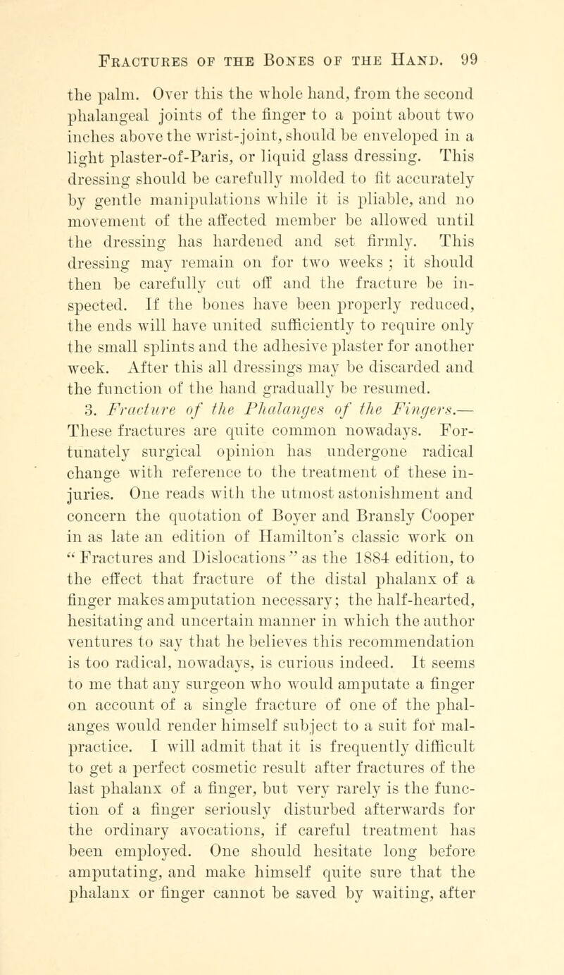 the palm. Over this the whole hand, from the second phalangeal joints of the finger to a point about two inches above the wrist-joint, should be enveloped in a light plaster-of-Paris, or liquid glass dressing. This dressing should be carefully molded to fit accurately by gentle manipulations while it is pliable, and no movement of the affected member be allowed until the dressing has hardened and set firmly. This dressing may remain on for two weeks ; it should then be carefully cut off and the fracture be in- spected. If the bones have been properly reduced, the ends will have united sufficiently to require only the small splints and the adhesive plaster for another week. After this all dressings may be discarded and the function of the hand gradually be resumed. 3. Fracture of the Phalanges of the Fingers.— These fractures are quite common nowadays. For- tunately surgical opinion has undergone radical change with reference to the treatment of these in- juries. One reads with the utmost astonishment and concern the quotation of Boyer and Bransly Cooper in as late an edition of Hamilton's classic work on  Fractures and Dislocations  as the 1884 edition, to the effect that fracture of the distal phalanx of a finger makes amputation necessary; the half-hearted, hesitating and uncertain manner in which the author ventures to say that he believes this recommendation is too radical, nowadays, is curious indeed. It seems to me that any surgeon who would amputate a finger on account of a single fracture of one of the phal- anges would render himself subject to a suit for mal- practice. I will admit that it is frequently difficult to get a perfect cosmetic result after fractures of the last phalanx of a finger, but very rarely is the func- tion of a finger seriously disturbed afterwards for the ordinary avocations, if careful treatment has been employed. One should hesitate long before amputating, and make himself quite sure that the phalanx or finger cannot be saved by waiting, after