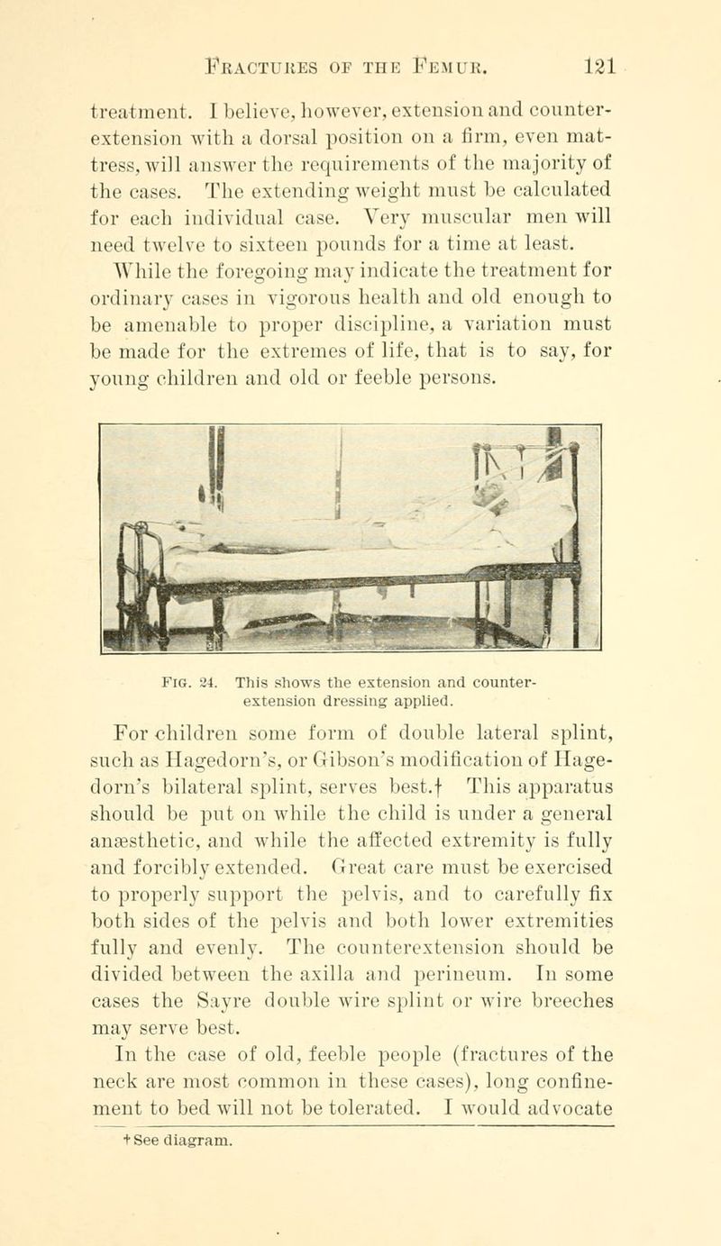 treatment. I believe, however, extension and counter- extension with a dorsal position on a firm, even mat- tress, will answer the requirements of the majority of the cases. The extending weight must he calculated for each individual case. Very muscular men will need twelve to sixteen pounds for a time at least. While the foregoing may indicate the treatment for ordinary cases in vigorous health and old enough to be amenable to proper discipline, a variation must be made for the extremes of life, that is to say, for young children and old or feeble persons. Fig. 24. This shows the extension and counter- extension dressing applied. For children some form of double lateral splint, such as Hagedorn's, or Gibson's modification of Hage- dom's bilateral splint, serves best.f This apparatus should be put on while the child is under a general anaesthetic, and while the affected extremity is fully and forcibly extended. Great care must be exercised to properly support the pelvis, and to carefully fix both sides of the pelvis and both lower extremities fully and evenly. The counterextension should be divided between the axilla and perineum. In some cases the Sayre double wire splint or wire breeches may serve best. In the case of old, feeble people (fractures of the neck are most common in these cases), long confine- ment to bed will not be tolerated. I would advocate + See diagram.