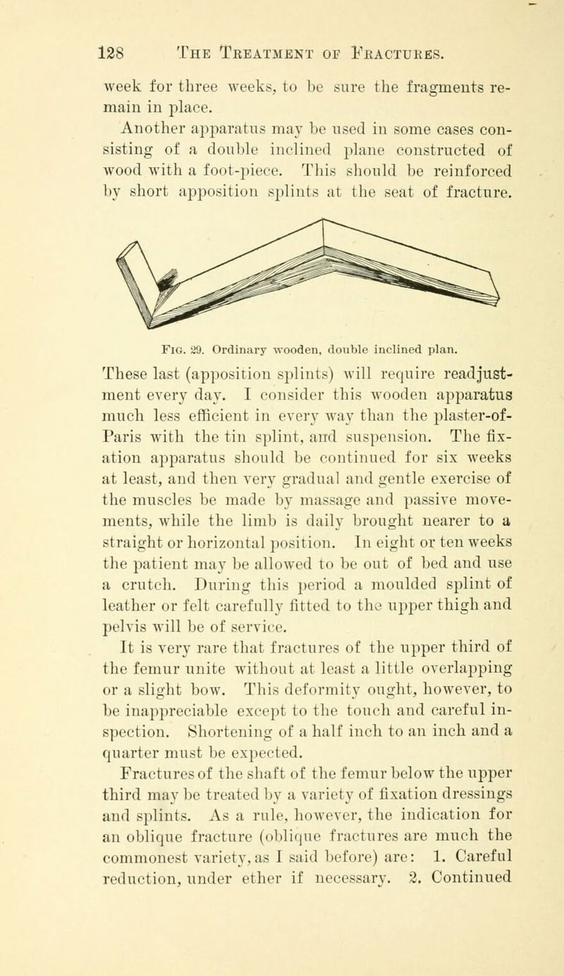 week for three weeks, to be sure the fragments re- main in place. Another apparatus may be used in some cases con- sisting of a double inclined plane constructed of wood with a foot-piece. This should be reinforced by short apposition splints at the seat of fracture. Fig. 29. Ordinary wooden, double inclined plan. These last (apposition splints) will require readjust- ment every day. I consider this wooden apparatus much less efficient in every way than the plaster-of- Paris with the tin splint, and suspension. The fix- ation apparatus should be continued for six weeks at least, and then very gradual and gentle exercise of the muscles be made by massage and passive move- ments, while the limb is daily brought nearer to a straight or horizontal position. In eight or ten weeks the patient may be allowed to be out of bed and use a crutch. During this period a moulded splint of leather or felt carefully fitted to the upper thigh and pelvis will be of service. It is very rare that fractures of the upper third of the femur unite without at least a little overlapping or a slight bow. This deformity ought, however, to be inappreciable except to the touch and careful in- spection. Shortening of a half inch to an inch and a quarter must be expected. Fractures of the shaft of the femur below the upper third may be treated by a variety of fixation dressings and splints. As a rule, however, the indication for an oblique fracture (oblique fractures are much the commonest variety,as I said before) are: 1. Careful reduction, under ether if necessary. 2. Continued