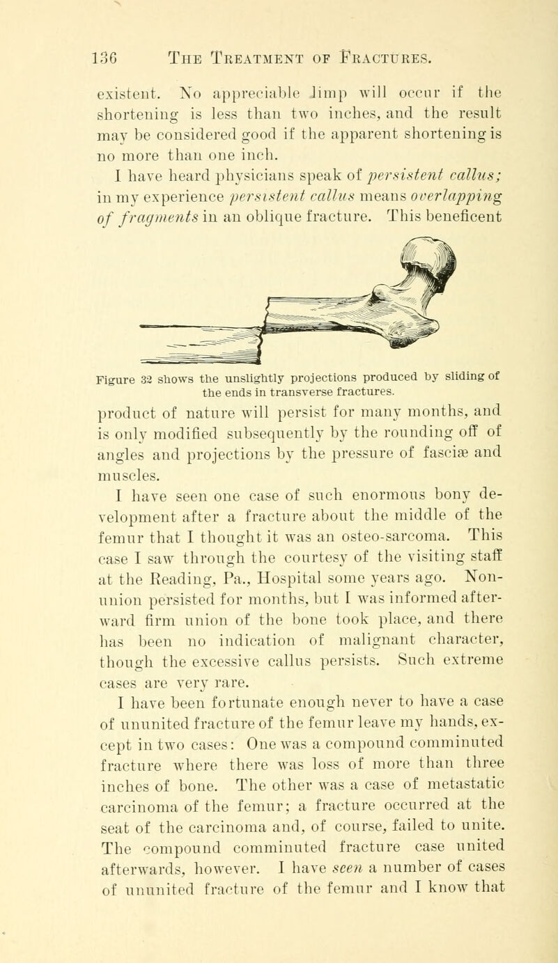 existent. No appreciable Jimp will occur if the shortening is less than two inches, and the result may be considered good if the apparent shortening is no more than one inch. I have heard physicians speak of persistent callus; in my experience persistent callus means overlapping of fragments in an oblique fracture. This beneficent Figure 32 shows the unslightly projections produced by sliding of the ends in transverse fractures. product of nature will persist for many months, and is only modified subsequently by the rounding off of angles and projections by the pressure of fasciae and muscles. I have seen one case of such enormous bony de- velopment after a fracture about the middle of the femur that I thought it was an osteo-sarcoma. This case I saw through the courtesy of the visiting staff at the Reading, Pa., Hospital some years ago. Non- union persisted for months, but I was informed after- ward firm union of the bone took place, and there has been no indication of malignant character, though the excessive callus persists. Such extreme cases are very rare. I have been fortunate enough never to have a case of ununited fracture of the femur leave my hands, ex- cept in two cases: One was a compound comminuted fracture where there was loss of more than three inches of bone. The other was a case of metastatic carcinoma of the femur; a fracture occurred at the seat of the carcinoma and, of course, failed to unite. The compound comminuted fracture case united afterwards, however. I have seen a number of cases of ununited fracture of the femur and I know that