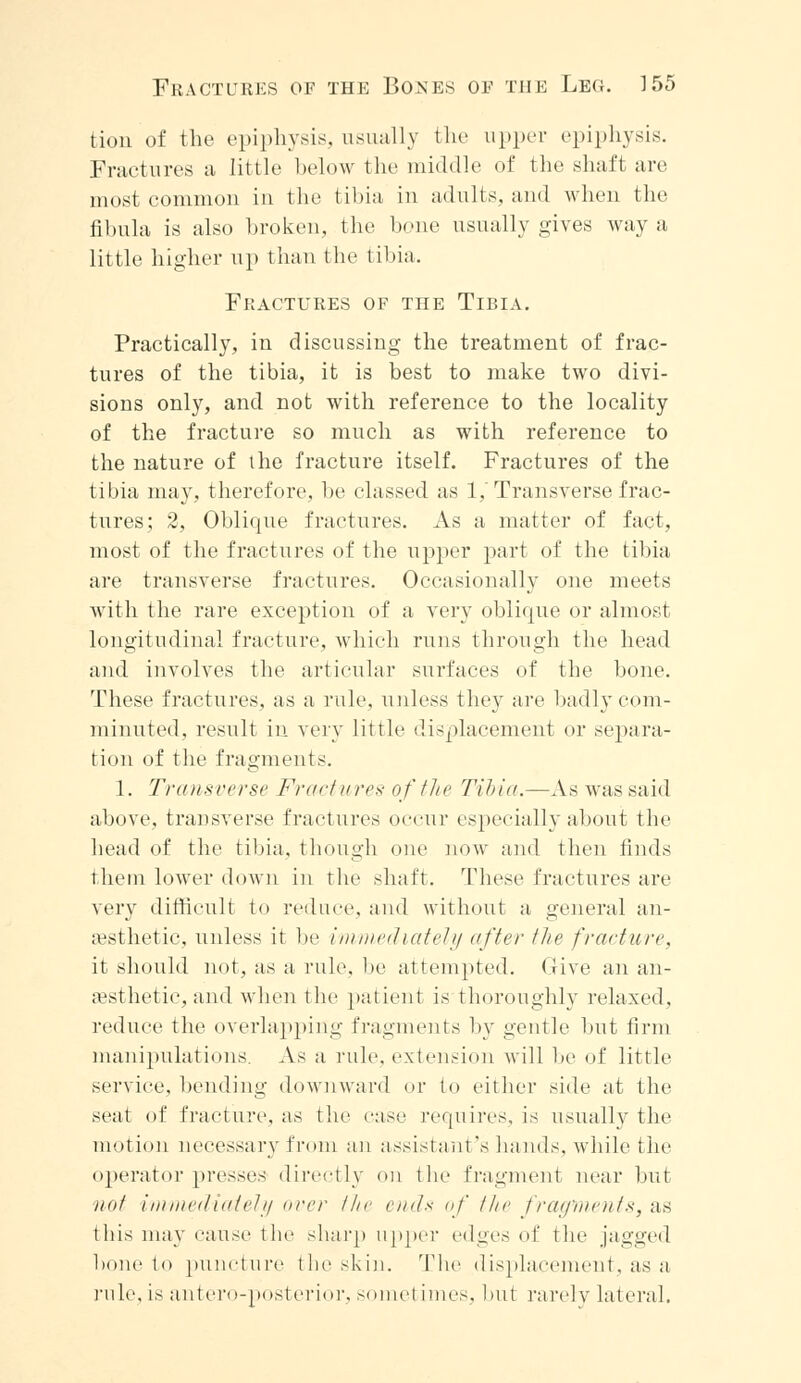 tion of the epiphysis, usually the upper epiphysis. Fractures a little below the middle of the shaft are most common in the tibia in adults, and when the fibula is also broken, the bone usually gives way a little higher up than the tibia. Fractures of the Tibia. Practically, in discussing the treatment of frac- tures of the tibia, it is best to make two divi- sions only, and not with reference to the locality of the fracture so much as with reference to the nature of the fracture itself. Fractures of the tibia may, therefore, be classed as 1,'Transverse frac- tures; 2, Oblique fractures. As a matter of fact, most of the fractures of the upper part of the tibia are transverse fractures. Occasionally one meets with the rare exception of a very oblique or almost longitudinal fracture, which runs through the head and involves the articular surfaces of the bone. These fractures, as a rule, unless they are badly com- minuted, result in very little displacement or separa- tion of the fragments. 1. Transverse Fractures of the Tibia.—As was said above, transverse fractures occur especially about the head of the tibia, though one now and then finds them lower down in the shaft. These fractures are very difficult to reduce, and without a general an- aesthetic, unless it be immediately after the fracture, it should not, as a rule, be attempted. (Jive an an- aesthetic, and when the patient is thoroughly relaxed, reduce the overlapping fragments by gentle but firm manipulations. As a rule, extension will be of little service, bending downward or to either side at the seat of fracture, as the case requires, is usually the motion necessary from an assistant's hands, while the operator presses directly on the fragment near but not immediately over the ends of the fragments, as this may cause the sharp upper edges of the jagged bone to puncture the skin. The displacement, as a rule, is antero-posterior, somet imes, but rarely lateral.