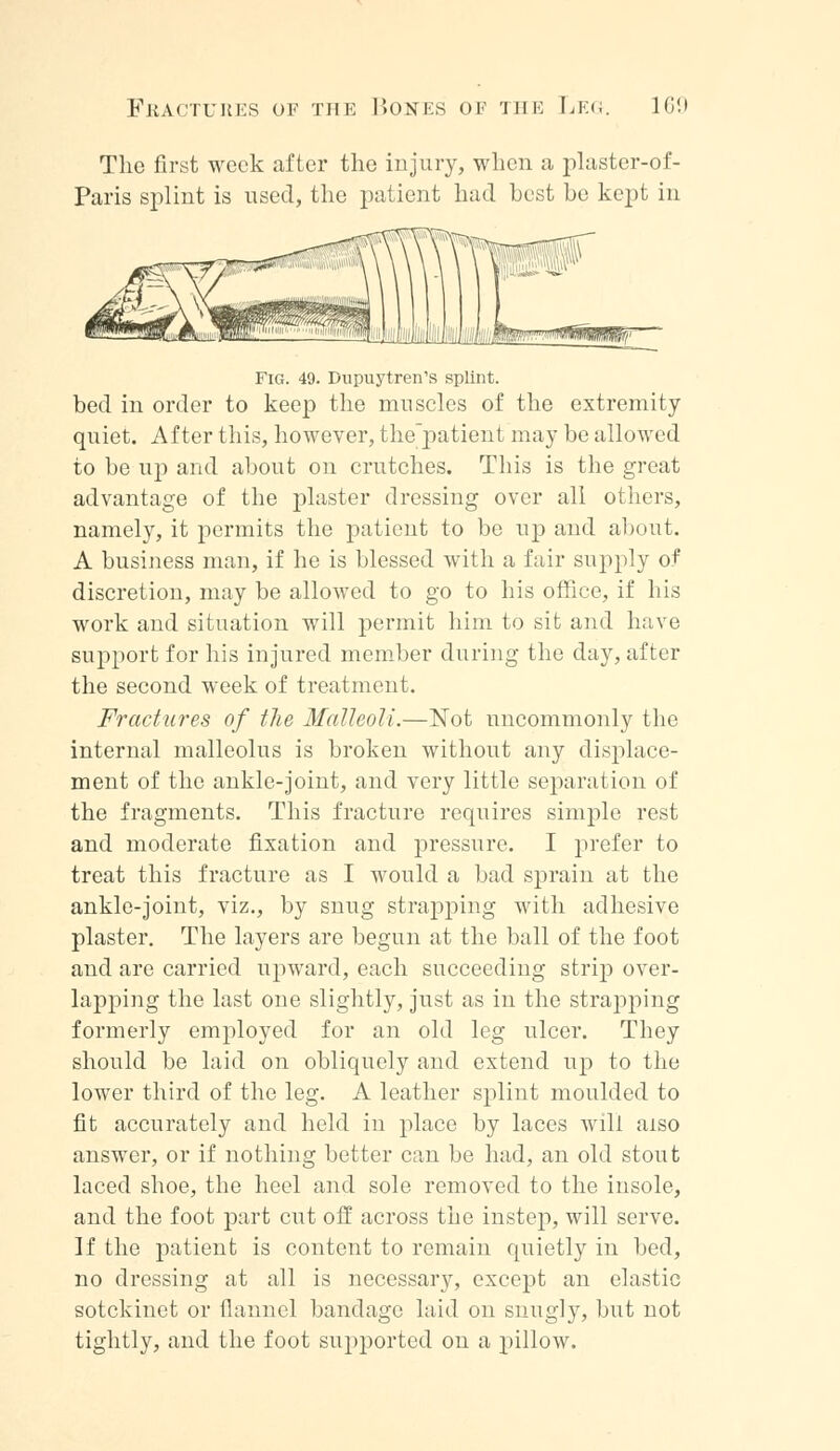 The first week after the injury, when a plaster-of- Paris splint is used, the patient had best be kept in Fig. 49. Dupuytren's splint. bed in order to keep the muscles of the extremity quiet. After this, however, the'patient may be allowed to be up and about on crutches. This is the great advantage of the plaster dressing over all others, namely, it permits the patient to be up and about. A business man, if he is blessed with a fair supply of discretion, may be allowed to go to his office, if his work and situation will permit him to sit and have support for his injured member during the day, after the second week of treatment. Fractures of the Malleoli.—Not uncommonly the internal malleolus is broken without any displace- ment of the ankle-joint, and very little separation of the fragments. This fracture requires simple rest and moderate fixation and pressure. I prefer to treat this fracture as I would a bad sprain at the ankle-joint, viz., by snug strapping with adhesive plaster. The layers are begun at the ball of the foot and are carried upward, each succeeding strip over- lapping the last one slightly, just as in the strapping formerly employed for an old leg ulcer. They should be laid on obliquely and extend up to the lower third of the leg. A leather splint moulded to fit accurately and held in place by laces will also answer, or if nothing better can be had, an old stout laced shoe, the heel and sole removed to the insole, and the foot part cut off across the instep, will serve. If the patient is content to remain quietly in bed, no dressing at all is necessary, except an elastic sotckinet or flannel bandage laid on snugly, but not tightly, and the foot supported on a pillow.