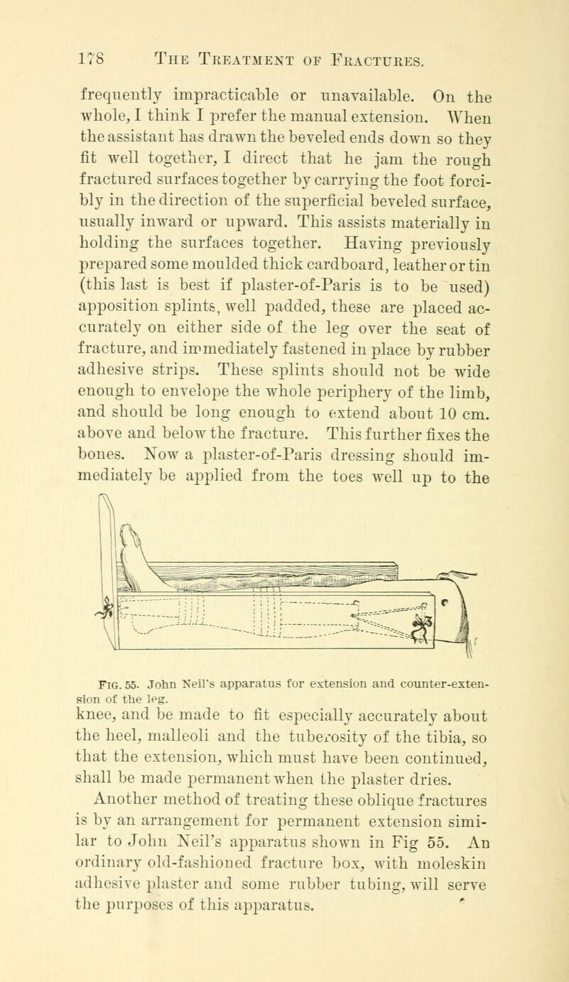 frequently impracticable or unavailable. On the whole, I think I prefer the manual extension. When the assistant has drawn the beveled ends down so they fit well together, I direct that he jam the rough fractured surfaces together by carrying the foot forci- bly in the direction of the superficial beveled surface, usually inward or upward. This assists materially in holding the surfaces together. Having previously prepared some moulded thick cardboard, leather or tin (this last is best if plaster-of-Paris is to be used) apposition splints, well padded, these are placed ac- curately on either side of the leg over the seat of fracture, and immediately fastened in place by rubber adhesive strips. These splints should not be wide enough to envelope the whole periphery of the limb, and should be long enough to extend about 10 cm. above and below the fracture. This further fixes the bones. Xow a plaster-of-Paris dressing should im- mediately be applied from the toes well up to the Fig. 55. John Neil*s apparatus for extension and counter-exten- sion of the leg. knee, and be made to fit especially accurately about the heel, malleoli and the tuberosity of the tibia, so that the extension, which must have been continued, shall be made permanent when the plaster dries. Another method of treating these oblique fractures is by an arrangement for permanent extension simi- lar to John Neil's apparatus shown in Fig 55. An ordinary old-fashioned fracture box, with moleskin adhesive plaster and some rubber tubing, will serve the purposes of this apparatus.