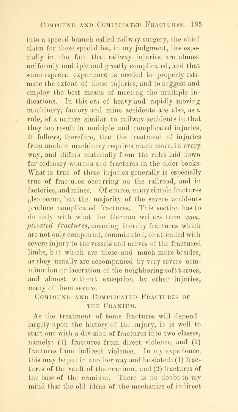 into a special branch called railway surgery, the chief claim for these specialties, in my judgment, lies espe- cially in the fact that railway injuries are almost uniformly multiple and greatly complicated, and that some especial experience is needed to properly esti- mate the extent of these injuries, and to suggest and employ the best means of meeting the multiple in- dications. In this era of heavy and rapidly moving machinery, factory and mine accidents are also, as a rule, of a nature similar to railway accidents in that they too result in multiple and complicated injuries. It follows, therefore, that the treatment of injuries from modern machinery requires much more, in every way, and differs materially from the rules laid down for ordinary wounds and fractures in the older books- What is true of these injuries generally is especially true of fractures occurring on the railroad, and in factories, and mines. Of course, many simple fractures also occur, but the majority of the severe accidents produce complicated fractures. This section has to do only with what the German writers term ^com- plicated fractures, meaning thereby fractures which are not only compound, comminuted, or attended with severe injury to the vessels and nerves of the fractured limbs, but which are these and much more besides, as they usually are accompanied by very severe com- minution or laceration of the neighboring soft tissues, and almost without exception by other injuries, many of them severe. Compound and Complicated Fractures of the Cranium. As the treatment of some fractures will depend largely upon the history of the .injury, it is well to start out with a division of fractures into two classes, namely: (I) fractures from direct violence, and (2) fractures from indirect violence. In my experience, this may be put in another way and be stated: (1) frac- tures of the vault of the cranium, and (2) fractures of the base of the cranium. There is no doubt in my mind that the old ideas of the mechanics of indirect