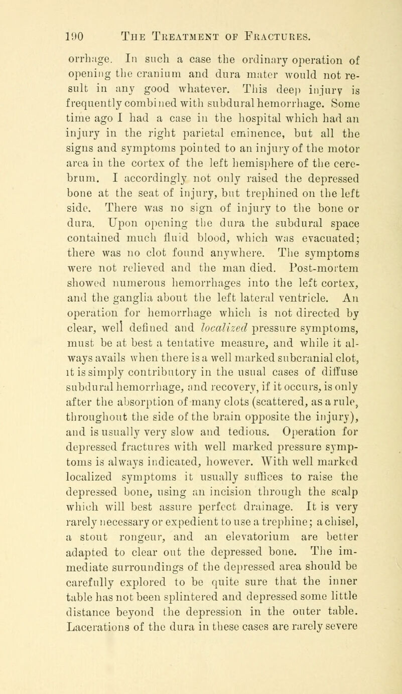 orrhnge. In such a case the ordinary operation of opening the cranium and dura mater would not re- sult in any good whatever. This deep injury is frequently combi ned with subdural hemorrhage. Some time ago I had a case in the hospital which had an injury in the right parietal eminence, but all the signs and symptoms pointed to an injury of the motor area in the cortex of the left hemisphere of the cere- brum. I accordingly not only raised the depressed bone at the seat of injury, but trephined on the left side. There was no sign of injury to the bone or dura. Upon opening the dura the subdural space contained much fluid blood, which was evacuated; there was no clot found anywhere. The symptoms were not relieved and the man died. Post-mortem showed numerous hemorrhages into the left cortex, and the ganglia about the left lateral ventricle. An operation for hemorrhage which is not directed by clear, well defined and localized pressure symptoms, must be at best a tentative measure, and while it al- ways avails when there is a well marked subcranial clot, it is simply contributory in the usual cases of diffuse subdural hemorrhage, and recovery, if it occurs, is only after the absorption of many clots (scattered, as a rule, throughout the side of the brain opposite the injury), and is usually very slow and tedious. Operation for depressed fractures with well marked pressure symp- toms is always indicated, however. With well marked localized symptoms it usually suffices to raise the depressed bone, using an incision through the scalp which will best assure perfect drainage. It is very rarely necessary or expedient to use a trephine; a chisel, a stout rongeur, and an elevatorium are better adapted to clear out the depressed bone. The im- mediate surroundings of the depressed area should be carefully explored to be quite sure that the inner table has not been splintered and depressed some little distance beyond the depression in the outer table. Lacerations of the dura in these cases are rarely severe
