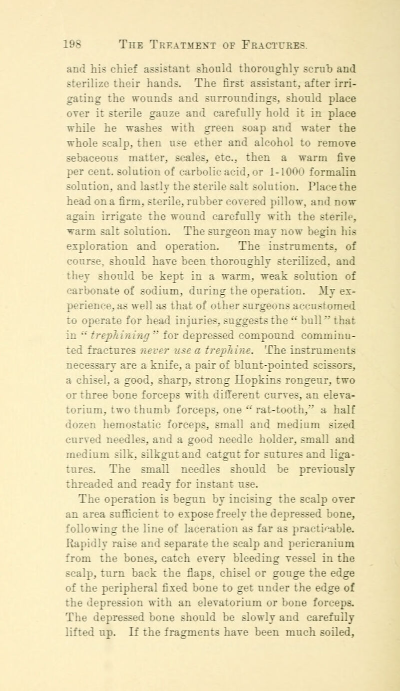 and his chief assistant should thoroughly scrub and .ize their hands. The first assistant, after irri- gating the wounds and surroundings, should place over it sterile gauze and carefully hold it in place while he washes with green soap and water the whole scalp, then use ether and alcohol to remove sebaceous matter, scales, etc., then a warm five per cent, solution of carbolic acid, or 1-1000 formalin solution, and lastly the sterile salt solution. Place the head on a firm, sterile, rubber covered pillow, and now again irrigate the wound carefully with the sterile, warm salt solution. The surgeon may now begin his exploration and operation. The instruments, of course, should have been thoroughly sterilized, and they should be kept in a warm, weak solution of carbonate of sodium, during the operation. My ex- perience, as well as that of other surgeons accustomed to operate for head injuries, suggests the  bull that trephining for depressed compound comminu- ted fractures never use a trephine. The instruments necessary are a knife, a pair of blunt-pointed bcise -. a chisel, a good, sharp, strong Hopkins rongeur, two or three bone forceps with different curves, an eleva- torium, two thumb forceps, one  rat-tooth, a half d hemostatic forceps, small and medium sized curved needles, and a good needle holder, small and medium silk, silkgut and catgut for sutures and liga- tures. The small needles should be previously threaded and ready for instant use. The operation is begun by incising the scalp over an area sufficient to expose freely the depressed bone, following the line of laceration as far as practicable. Rapidly raise and separate the scalp atid pericranium from the bones, catch everv bleeding vessel in the scalp, turn back the flaps, chisel or gouge the edge of the peripheral fixed bone to get under the edge of the depression with an elevatorium or bone forceps. The depressed bone should be slowly and carefully lifted up. If the fragments have been much soiled,