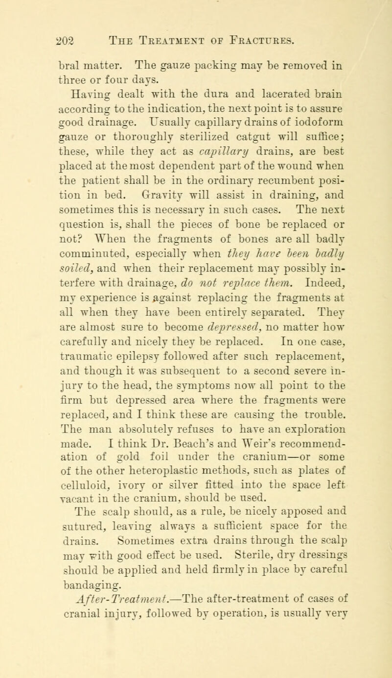 bral matter. The gauze packing may be removed in three or four days. Having dealt with the dura and lacerated brain according to the indication, the next point is to assure good drainage. Usually capillary drains of iodoform gauze or thoroughly sterilized catgut will suffice; these, while they act as capillary drains, are best placed at the most dependent part of the wound when the patient shall be in the ordinary recumbent posi- tion in bed. Gravity will assist in draining, and sometimes this is necessary in such cases. The next question is, shall the pieces of bone be replaced or not? When the fragments of bones are all badly comminuted, especially when they have been badly soiled, and when their replacement may possibly in- terfere with drainage, do not replace them. Indeed, my experience is against replacing the fragments at all when they have been entirely separated. They are almost sure to become depressed, no matter how carefully and nicely they be replaced. In one case, traumatic epilepsy followed after such replacement, and though it was subsequent to a second severe in- jury to the head, the symptoms now all point to the firm but depressed area where the fragments were replaced, and I think these are causing the trouble. The man absolutely refuses to have an exploration made. I think Dr. Beach's and vTeir's recommend- ation of gold foil under the cranium—or some of the other heteroplastic methods, such as plates of celluloid, ivory or silver fitted into the space left vacant in the cranium, should be used. The scalp should, as a rule, be nicely apposed and sutured, leaving always a sufficient space for the drains. Sometimes extra drains through the scalp mav with good effect be used. Sterile, dry dressings should be applied and held firmly in place by careful bandaging. After-Treat meat.—The after-treatment of cases of cranial injury, followed by operation, is usually very