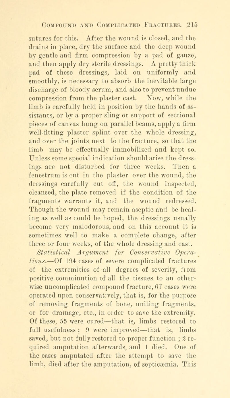 sutures for this. After the wound is closed, and the drains in place, dry the surface and the deep wound by gentle and firm compression by a pad of gauze, and then apply dry sterile dressings. A pretty thick pad of these dressings, laid on uniformly and smoothly, is necessary to absorb the inevitable large discharge of bloody serum, and also to prevent undue compression from the plaster cast. Now, while the limb is carefully held in position by the hands of as- sistants, or by a proper sling or support of sectional pieces of canvas hung on parallel beams, apply a firm well-fitting plaster splint over the whole dressing, and over the joints next to the fracture, so that the limb may be effectually immobilized and kept so. Unless some special indication should arise the dress- ings are not disturbed for three weeks. Then a fenestrum is cut in the plaster over the wound, the dressings carefully cut off, the wound inspected, cleansed, the plate removed if the condition of the fragments warrants it, and the wound redressed. Though the wound may remain aseptic and be heal- ing as well as could be hoped, the dressings usually become very malodorous, and on this account it is sometimes well to make a complete change, after three or four weeks, of the whole dressing and cast. Statistical Argument for Conservative Opera- tions.—Of 194 cases of severe complicated fractures of the extremities of all degrees of severity, fiom positive comminution of all the tissues to an other- wise uncomplicated compound fracture, 67 cases were operated upon conservatively, that is, for the purpose of removing fragments of bone, uniting fragments, or for drainage, etc., in order to save the extremity. Of these, 55 were cured—that is, limbs restored to full usefulness ; 9 were improved—that is, limbs saved, but not fully restored to proper function ; 2 re- quired amputation afterwards, and 1 died. One of the cases amputated after the attempt to save the limb, died after the amputation, of septicaemia. This