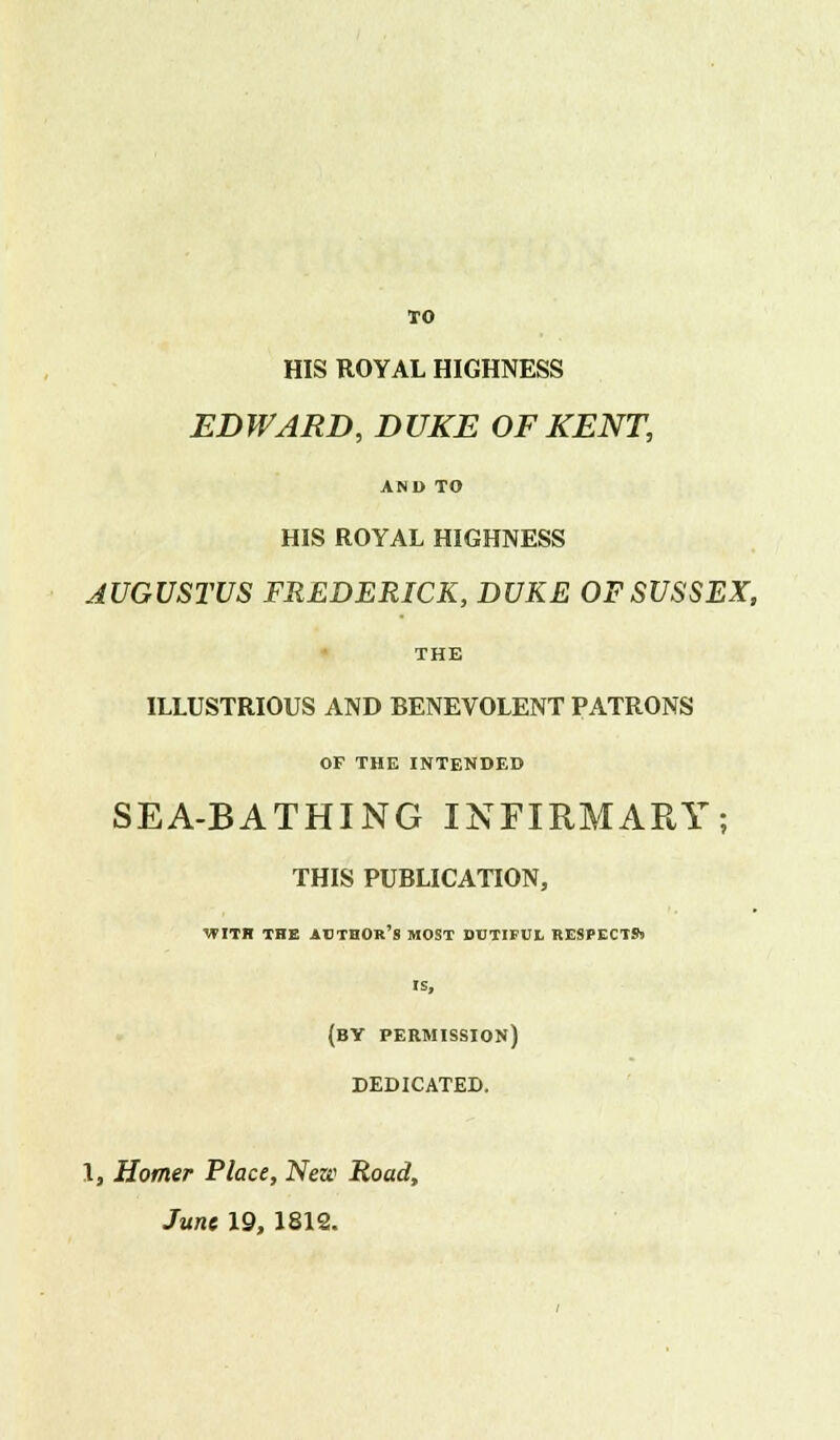 TO HIS ROYAL HIGHNESS EDWARD, DUKE OF KENT, AND TO HIS ROYAL HIGHNESS AUGUSTUS FREDERICK, DUKE OF SUSSEX, THE ILLUSTRIOUS AND BENEVOLENT PATRONS OF THE INTENDED SEA-BATHING INFIRMARY; THIS PUBLICATION, WITH THE AUTHOR'S MOST DUTIFUL RESPECTS! IS, (BY permission) DEDICATED. 1, Homer Place, New Road, June 19, 1812.