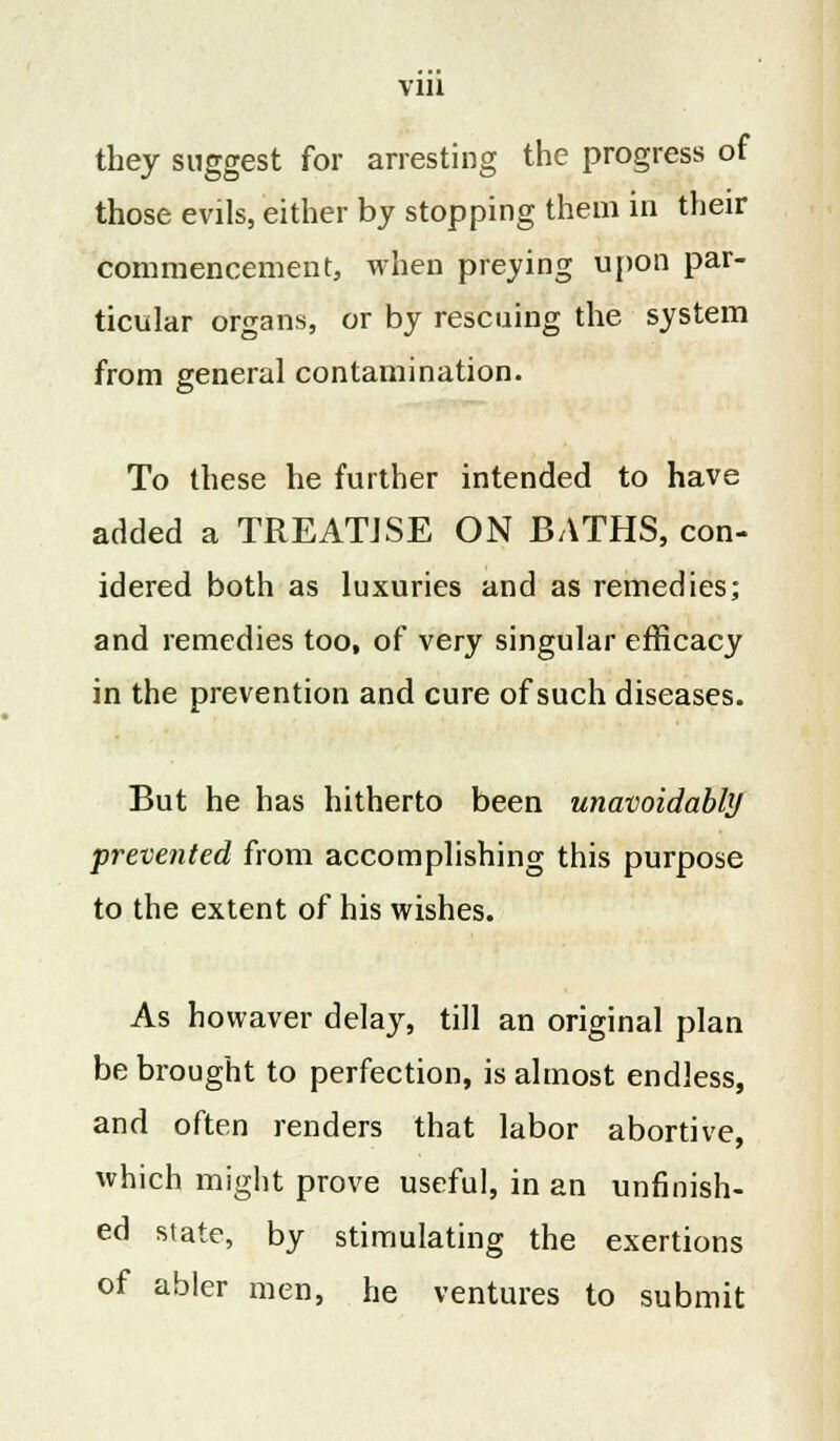 Vlll they suggest for arresting the progress of those evils, either by stopping them in their commencement, when preying upon par- ticular organs, or by rescuing the system from general contamination. To these he further intended to have added a TREATISE ON BATHS, con- idered both as luxuries and as remedies; and remedies too, of very singular efficacy in the prevention and cure of such diseases. But he has hitherto been unavoidably prevented from accomplishing this purpose to the extent of his wishes. As howaver delay, till an original plan be brought to perfection, is almost endless, and often renders that labor abortive, which might prove useful, in an unfinish- ed state, by stimulating the exertions of abler men, he ventures to submit