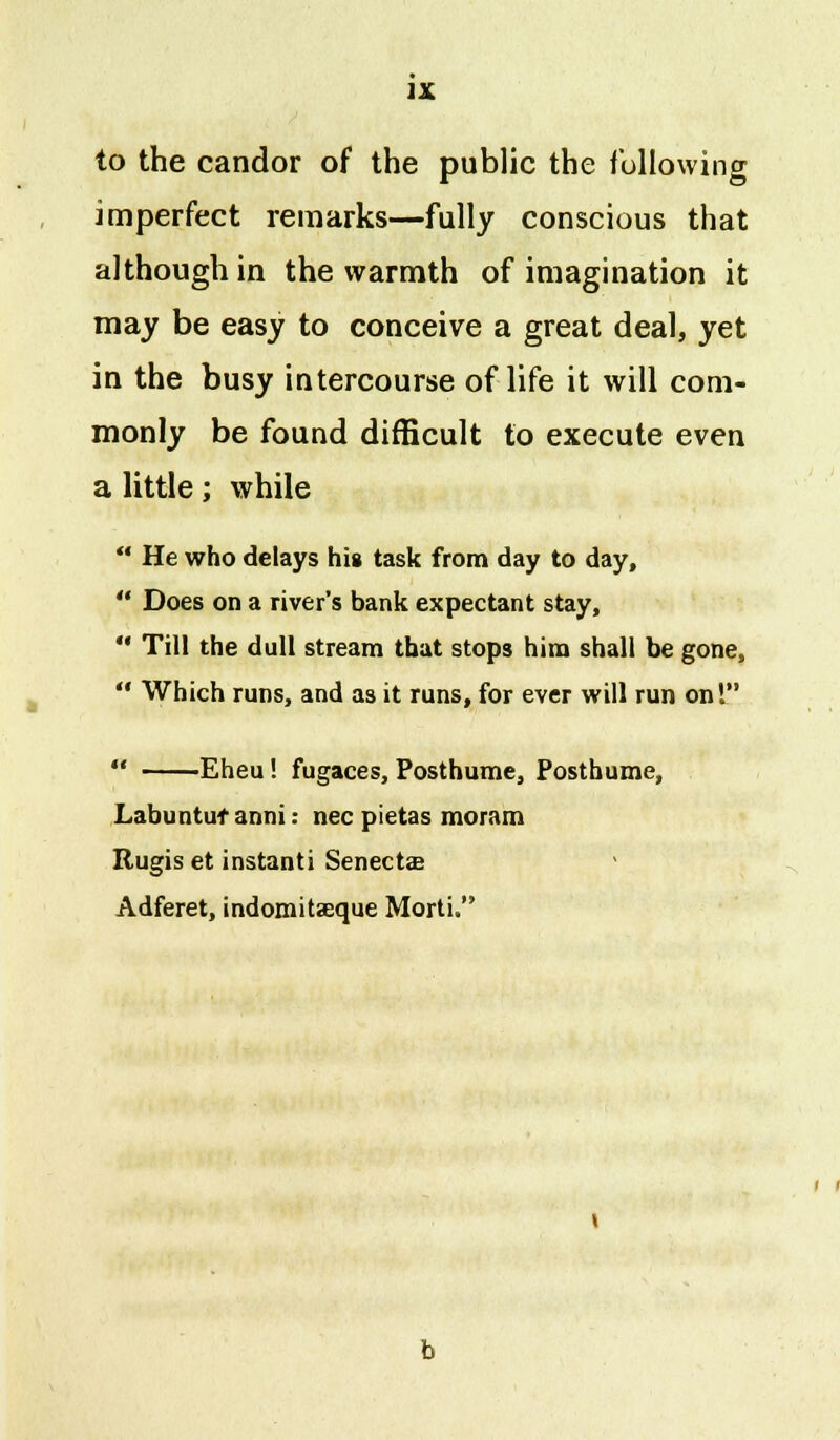 to the candor of the public the following imperfect remarks—fully conscious that although in the warmth of imagination it may be easy to conceive a great deal, yet in the busy intercourse of life it will com- monly be found difficult to execute even a little; while  He who delays his task from day to day,  Does on a river's bank expectant stay,  Till the dull stream that stops him shall be gone,  Which runs, and as it runs, for ever will run on!  Eheu! fugaces, Posthume, Posthume, Labuntufanni: nee pietas moram Rugis et instanti Senectae Adferet, indomitaeque Morti.