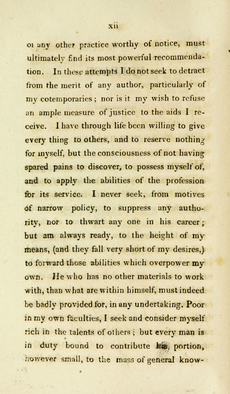 Xll oi any other practice worthy of notice, must ultimately find its most powerful recommenda- tion. In these attempts I do not seek to detract from the merit of any author, particularly of my cotemporaries; nor is it my wish to refuse an ample measure of justice to the aids I re- ceive. I have through life been willing to give every thing to others, and to reserve nothing- for myself, but the consciousness of not having spared pains to discover, to possess myself of, and to apply the abilities of the profession for its service. I never seek, from motives of narrow policy, to suppress any autho- rity, nor to thwart any one in his career; but am always ready, to the height of my means, (and they fall very short of my desires,) to forward those abilities which overpower my own. lie who has no other materials to work with, than what are within himself, must indeed be badly provided for, in any undertaking. Poor in my own faculties, I seek and consider myself rich in the talents of others • but every man is in duty bound to contribute his. portion, nowever small, to the mass of general know-