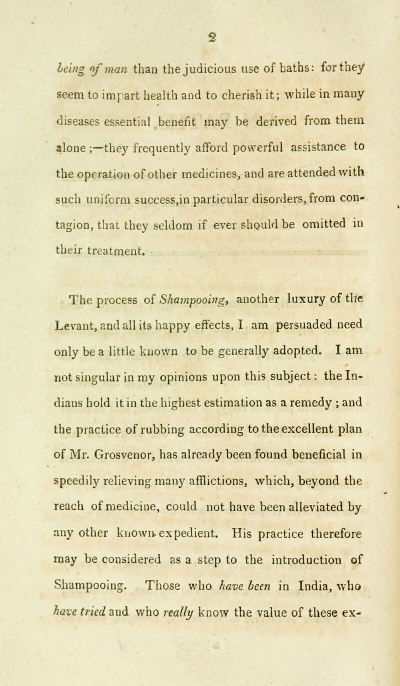 being of man than the judicious use of baths: for they seem to impart health and to cherish it; while in many diseases essential benefit may be derived from them alone ;—they frequently afford powerful assistance to the operation of other medicines, and are attended with such uniform success.in particular disorders, from con- tagion, that they seldom if ever should be omitted in their treatment. The process of Shampooing, another luxury of the Levant, and all its happy effects, I am persuaded need only be a little known to be generally adopted. I am not singular in my opinions upon this subject: the In- dians hold it in the highest estimation as a remedy ; and the practice of rubbing according to the excellent plan of Mr. Grosvenor, has already been found beneficial in speedily relieving many afflictions, which, beyond the reach of medicine, could not have been alleviated by any other known-expedient. His practice therefore may be considered as a step to the introduction of Shampooing. Those who have been in India, who have tried and who really know the value of these ex-