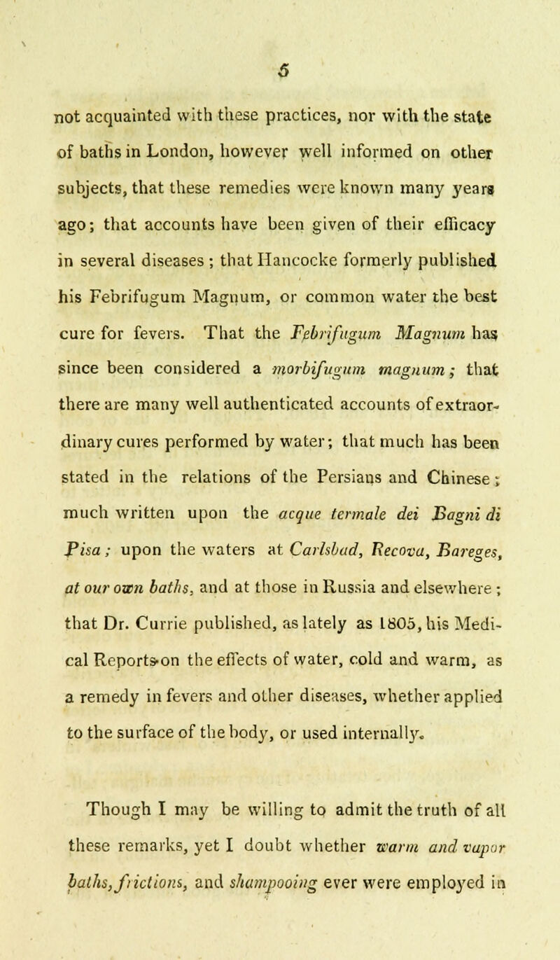 not acquainted with these practices, nor with the state of baths in London, however well informed on other subjects, that these remedies were known many years ago; that accounts have been given of their efficacy in several diseases ; that Hancocke formerly published his Febrifugum Magnum, or common water the best cure for fevers. That the Febrifugum Magnum has since been considered a morbifugum magnum; that there are many well authenticated accounts of extraor- dinary cures performed by water; that much has been stated in the relations of the Persians and Chinese; much written upon the acque termale dei Bagni di Pisa; upon the waters at Carlsbad, Recova, Bare°es, at our own baths, and at those in Russia and elsewhere ; that Dr. Currie published, as lately as 1805, his Medi- cal Reports-on the effects of water, cold and warm, as a remedy in fevers and other diseases, whether applied to the surface of the body, or used internally. Though I may be willing to admit the truth of all these remarks, yet I doubt whether warm and vapor paths, frictions, and shampooing ever were employed in