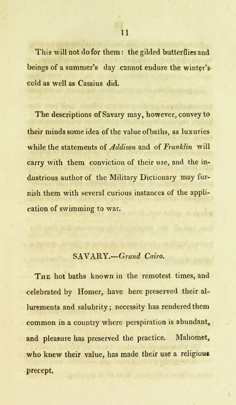 This will not do for them: the gilded butterflies and beings of a summer's day cannot endure the winter's cold as well as Cassius did. The descriptions of Savary may, however, convey to their minds some idea of the value of baths, as luxuries while the statements of Addison and of Franklin will carry with them conviction of their use, and the in- dustrious author of the Military Dictionary may fur- nish them with several curious instances of the appli- cation of swimming to war. SAVARY.—Grand Cairo. The hot baths known in the remotest times, and celebrated by Homer, have here preserved their al- lurements and salubrity; necessity has rendered them common in a country where perspiration is abundant, and pleasure has preserved the practice. Mahomet, who knew their value, has made their use a religious precept.