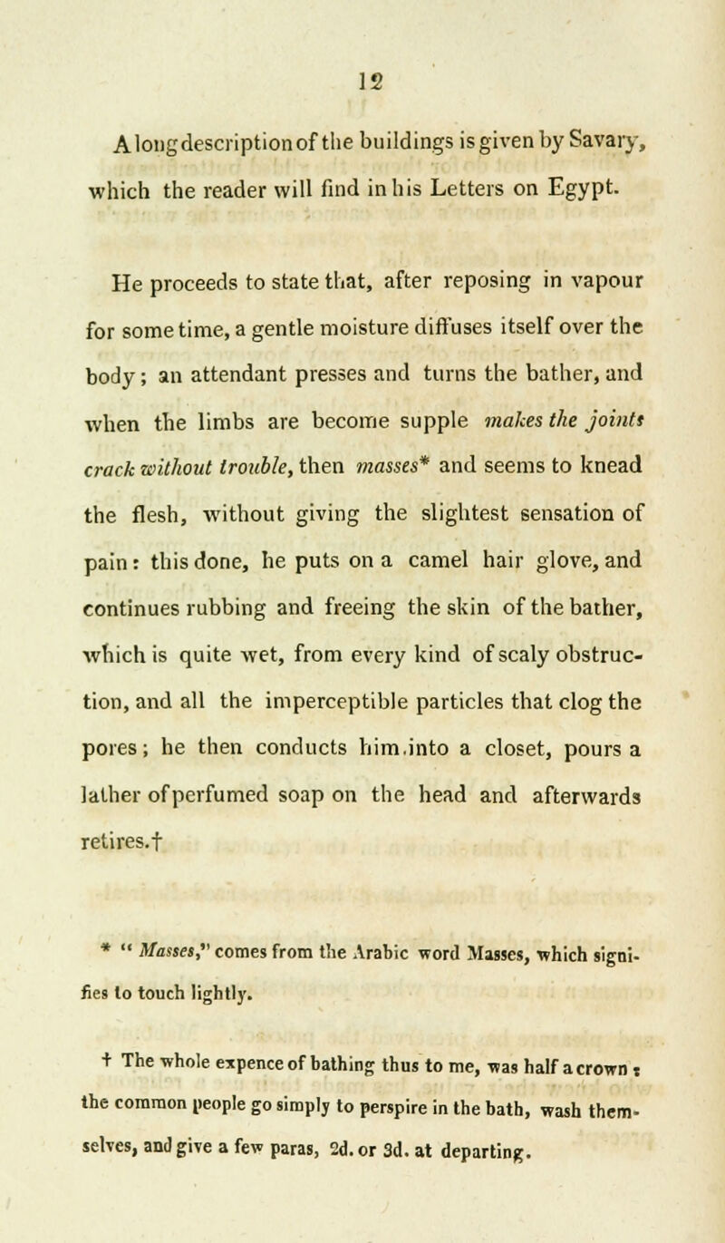 Alongdescriptionof the buildings isgivenby Savary, which the reader will find in his Letters on Egypt. He proceeds to state that, after reposing in vapour for some time, a gentle moisture diffuses itself over the body; an attendant presses and turns the bather, and when the limbs are become supple makes the joints crack without trouble, then masses* and seems to knead the flesh, without giving the slightest sensation of pain: this done, he puts on a camel hair glove, and continues rubbing and freeing the skin of the bather, which is quite wet, from every kind of scaly obstruc- tion, and all the imperceptible particles that clog the pores; he then conducts him.into a closet, pours a lather of perfumed soap on the head and afterwards retires.f *  Masses, comes from the Arabic word Masses, which signi- fies lo touch lightly. + The whole expence of bathing thus to me, was half a crown s the common people go simply to perspire in the bath, wash them- selves, and give a few paras, 2d. or 3d. at departing.