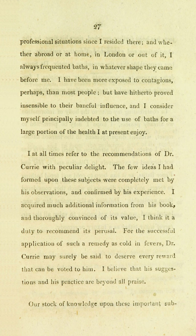 professional situations since I resided there; and whe- ther abroad or at home, in London or out of it, I always frequented baths, in whatever shape they came before me. I have been more exposed to contagions, perhaps, than most people ; but have hitherto proved insensible to their baneful influence, and I consider myself principally indebted to the use of baths for a large portion of the health I at present enjoy. I at all times refer to the recommendations of Dr. Currie with peculiar delight. The few ideas I had formed upon these subjects were completely met by his observations, and confirmed by his experience. I acquired much additional information from his book^ and thoroughly convinced of its value, I think it a duly to recommend its perusal. For the successful application of such a remedy as cold in fevers, Dr. Currie may surely be said to deserve every reward that can be voted to him. I believe that his sugges- tions and his practice are beyond all praise. Our stock of knowledge upon these important sub-