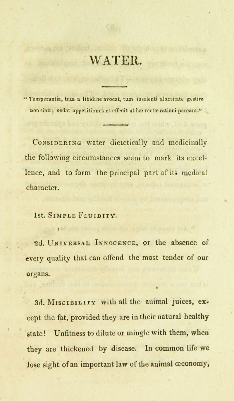 WATER. '' Temperantia, turn a libidine avocat, turn insolenti alacvitate gestire aonsinit; sedat appetitioncs et cffecit uthffl rectas rationi pateant. Considering water dietetically and medicinally the following circumstances seem to mark its excel- lence, and to form the principal part of its medical character. 1st. Simple Fluidity. t 2d. Universal Innocence, or the absence of every quality that can offend the most tender of our organs. * 3d. Miscibility with all the animal juices, ex- cept the fat, provided they are in their natural healthy state! Unfitness to dilute or mingle with them, when they are thickened by disease. In common life we lose sight of an important law of the animal ceconomy,