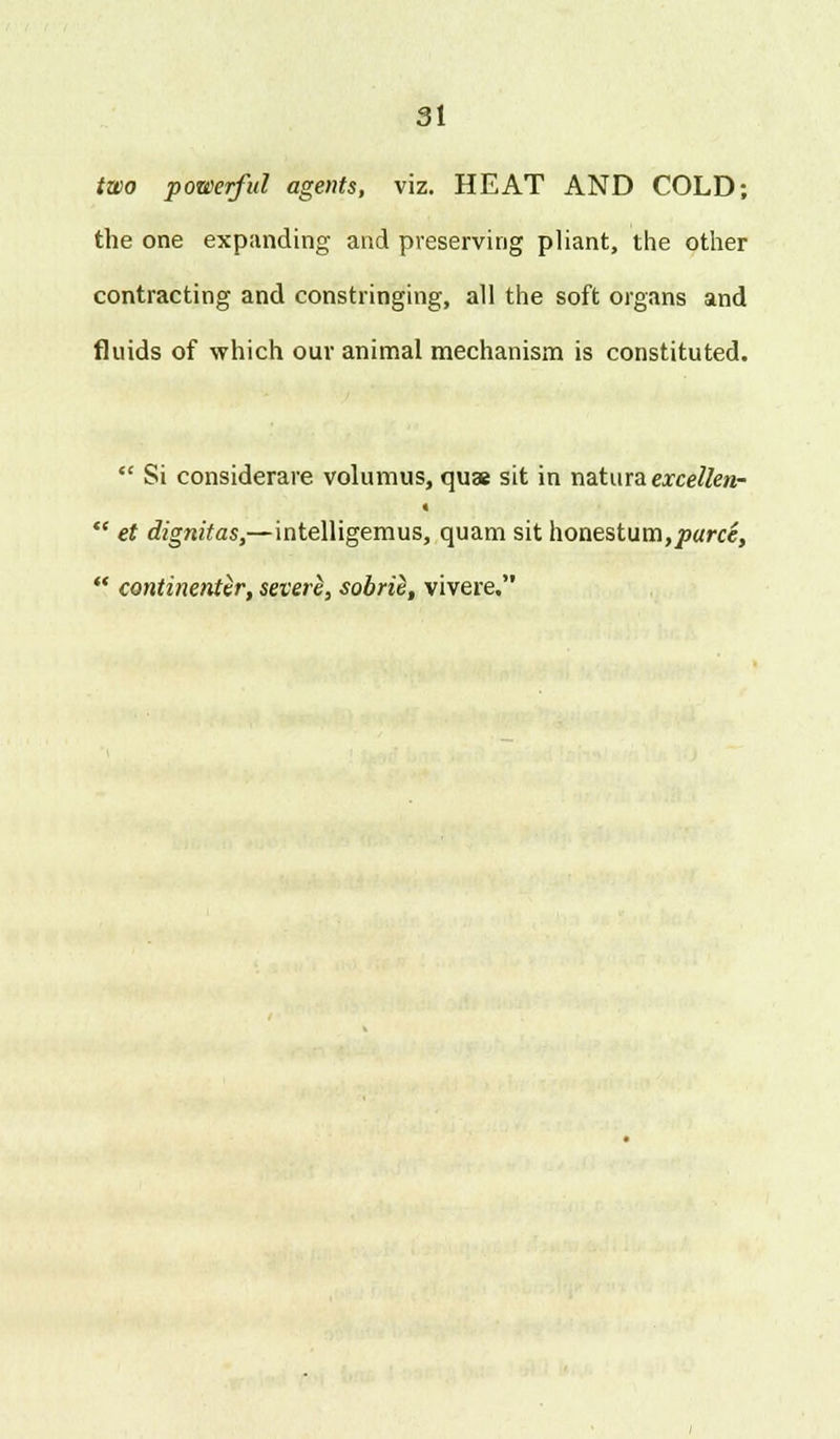 two powerful agents, viz. HEAT AND COLD; the one expanding and preserving pliant, the other contracting and constringing, all the soft organs and fluids of which our animal mechanism is constituted.  Si considerare volumus, quae sit in na.turaexcellen- «  et dignitas,— intelligemus, quam sit honestum,puree,  continenter, severe^, sobrie, vivere.