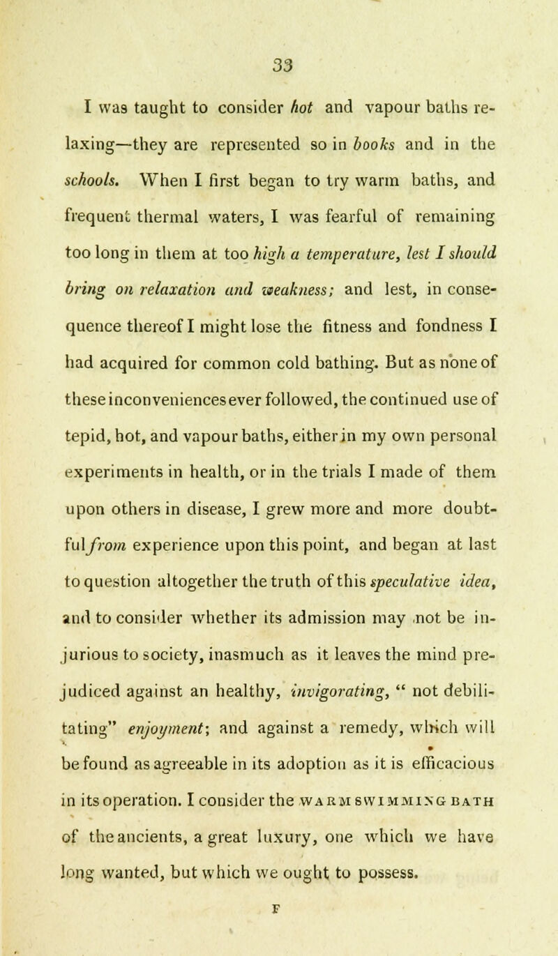 I wa9 taught to consider hot and vapour baths re- laxing—they are represented so in books and in the schools. When I first began to try warm baths, and frequent thermal waters, I was fearful of remaining too long in them at too high a temperature, lest I should bring on relaxation and weakness; and lest, in conse- quence thereof I might lose the fitness and fondness I had acquired for common cold bathing. But as none of theseinconveniencesever followed, the continued use of tepid, hot, and vapour baths, either in my own personal experiments in health, or in the trials I made of them upon others in disease, I grew more and more doubt- i'u\from experience upon this point, and began at last to question altogether the truth of this speculative idea, and to consider whether its admission may .not be in- jurious to society, inasmuch as it leaves the mind pre- judiced against an healthy, invigorating,  not debili- tating enjoyment; and against a remedy, which will be found as agreeable in its adoption as it is efficacious in its operation. I consider the warm swimming bath of the ancients, a great luxury, one which we have long wanted, but which we ought to possess.