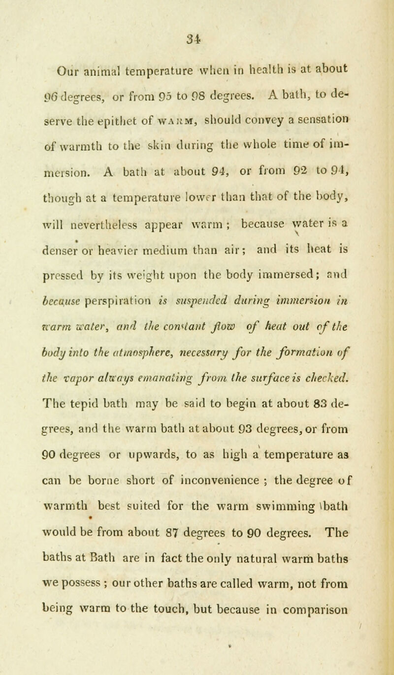 Our animal temperature when in health is at about 96 degrees, or from 95 to 08 degrees. A bath, to de- serve the epithet of wakm, should convey a sensation of warmth to the skin during the whole time of im- mersion. A bath at about 94, or from 92 to 94, though at a temperature lower than that of the body, will nevertheless appear warm ; because water is a denser or heavier medium than air; and its heat is pressed by its weight upon the body immersed; and because perspiration is suspended during immersion in narm water, and the constant flow of heat out cf the body into the atmosphere, necessary for the formation of the vapor always emanating from the surface is checked. The tepid bath may be said to begin at about 83 de- grees, and the warm bath at about 93 degrees, or from 90 degrees or upwards, to as high a temperature a3 can be borne short of inconvenience ; the degree of warmth best suited for the warm swimming tbath would be from about 87 degrees to 90 degrees. The baths at Bath are in fact the only natural warm baths we possess ; our other baths are called warm, not from being warm to the touch, but because in comparison