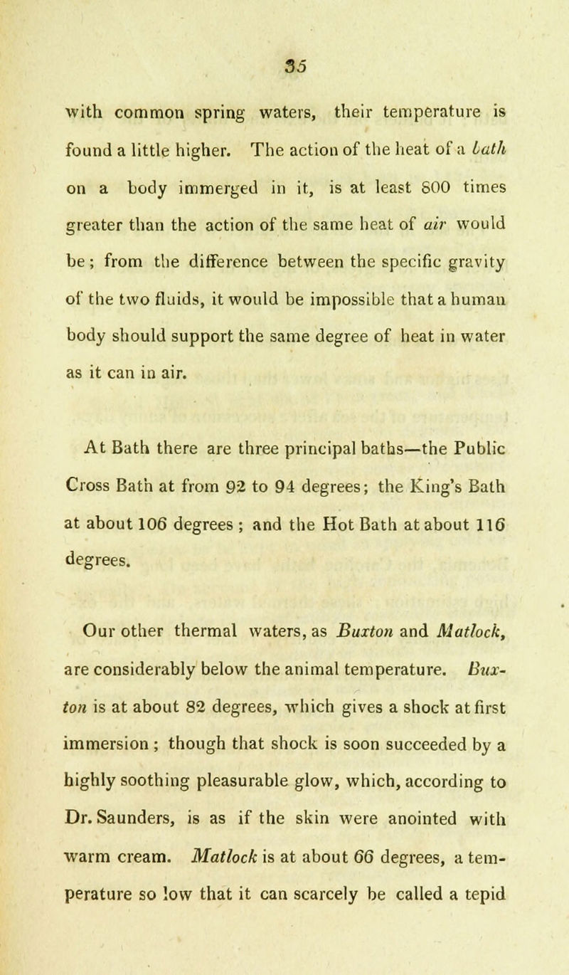 with common spring waters, their temperature is found a little higher. The action of the heat of a bath on a body immerged in it, is at least S00 times greater than the action of the same heat of air would be; from the difference between the specific gravity of the two fluids, it would be impossible that a human body should support the same degree of heat in water as it can in air. At Bath there are three principal baths—the Public Cross Bath at from 92 to 94 degrees; the King's Bath at about 106 degrees ; and the Hot Bath at about 116 degrees. Our other thermal waters, as Buxton and Matlock, are considerably below the animal temperature. Bux- ton is at about 82 degrees, which gives a shock at first immersion ; though that shock is soon succeeded by a highly soothing pleasurable glow, which, according to Dr. Saunders, is as if the skin were anointed with warm cream. Matlock is at about 66 degrees, a tem- perature so low that it can scarcely be called a tepid