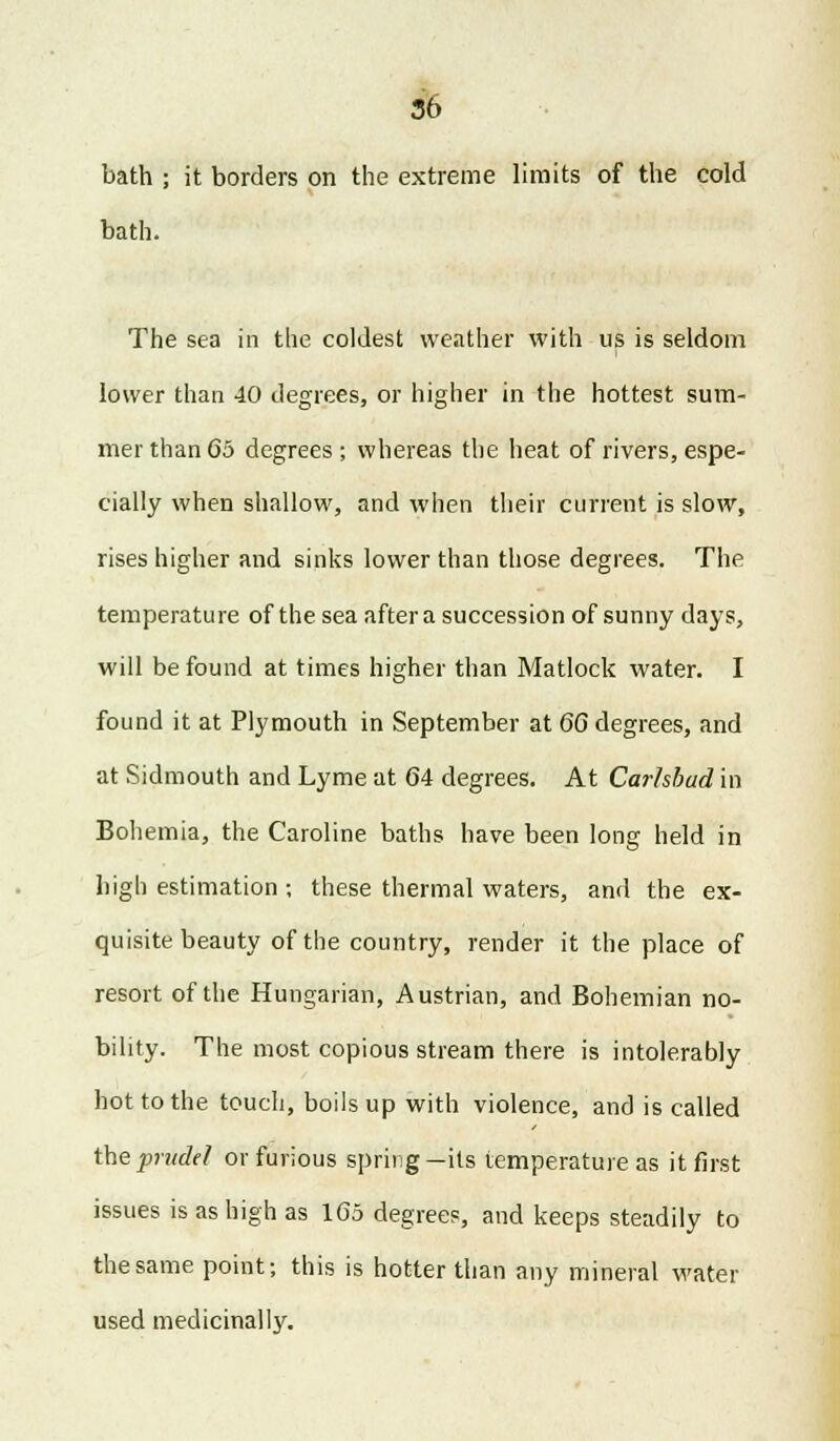 bath ; it borders on the extreme limits of the cold bath. The sea in the coldest weather with us is seldom lower than 40 degrees, or higher in the hottest sum- mer than 65 degrees ; whereas the heat of rivers, espe- cially when shallow, and when their current is slow, rises higher and sinks lower than those degrees. The temperature of the sea after a succession of sunny days, will be found at times higher than Matlock water. I found it at Plymouth in September at 6G degrees, and at Sidmouth and Lyme at 64 degrees. At Carlsbad in Bohemia, the Caroline baths have been long held in high estimation ; these thermal waters, and the ex- quisite beauty of the country, render it the place of resort of the Hungarian, Austrian, and Bohemian no- bility. The most copious stream there is intolerably hot to the touch, boils up with violence, and is called iheprudd or furious spring—its temperature as it first issues is as high as 165 degrees, and keeps steadily to the same point; this is hotter than any mineral water used medicinally.