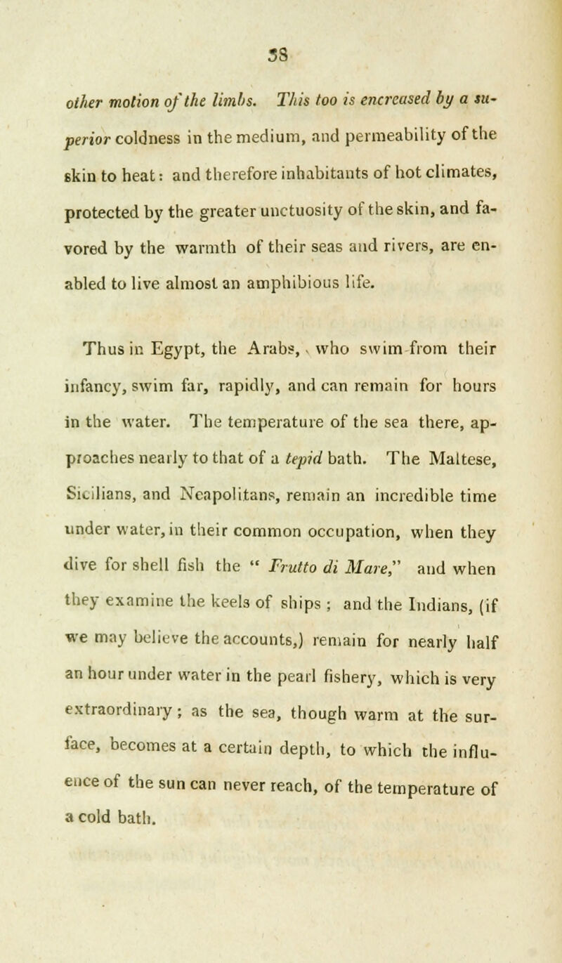 33 other motion of the limbs. This too is encrcased by a su- perior coldness in the medium, and permeability of the skin to heat: and therefore inhabitants of hot climates, protected by the greater unctuosity of the skin, and fa- vored by the warmth of their seas and rivers, are en- abled to live almost an amphibious life. Thus in Egypt, the Arabs, - who swim from their infancy, swim far, rapidly, and can remain for hours in the water. The temperature of the sea there, ap- proaches nearly to that of a tepid bath. The Maltese, Sicilians, and Neapolitans, remain an incredible time under water,in their common occupation, when they dive for shell fish the  Frutto di Mare, and when they examine the keels of ships ; and the Indians, (if we may believe the accounts,) remain for nearly half an hour under water in the pearl fishery, which is very extraordinary; as the sea, though warm at the sur- face, becomes at a certain depth, to which the influ- ence of the sun can never reach, of the temperature of a cold bath.