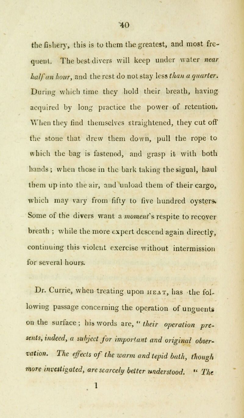 ^40 the fishery, this is to them the greatest, and most fre- quent. The best divers will keep under water near half an hour, and the rest do not stay less than a quarter. During which time they hold their breath, having acquired by long practice the power of retention. When they find themselves straightened, they cut off the stone that drew them down, pull the rope to which the bag is fastened, and grasp it with both hands ; when those in the bark taking the signal, haul them up into the air, and unload them of their cargo, which may vary from fifty to five hundred oyster* Some of the divers want a moment's respite to recover breath ; while the more expert descend again directly, continuing this violent exercise without intermission for several hours. Dr. Currie, when treating upon heat, has the fol- lowing passage concerning the operation of unguents on the surface; his words are,  their operation pre- sents, indeed, a subject for important and original obser- vation. The effects of the warm and tepid bath, though more investigated, are scarcely better understood.  The 1