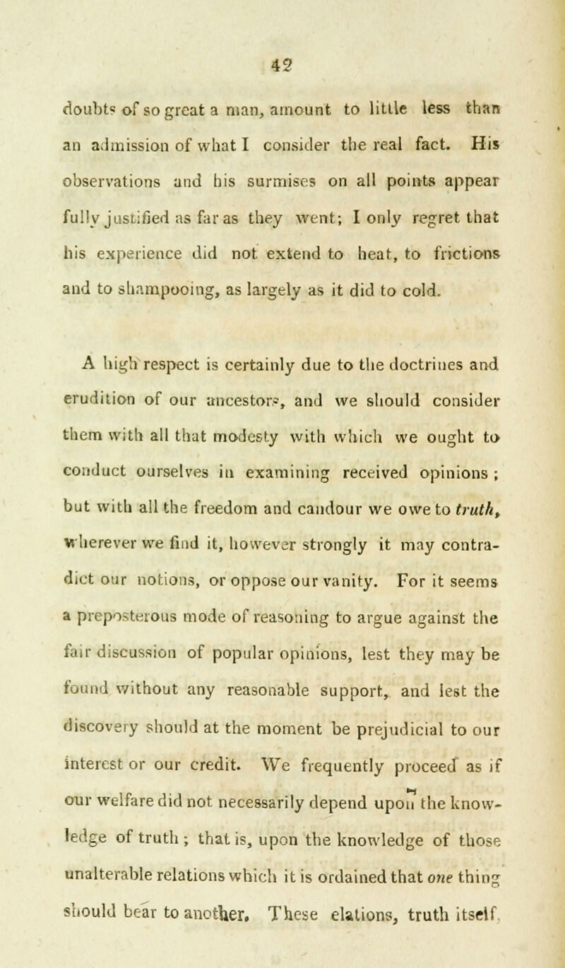 doubt? of so great a man, amount to little less than an admission of what I consider the real fact. His observations and his surmises on all points appear fully justified as far as they went; I only regret that his experience did not extend to heat, to frictions and to shampooing, as largely as it did to cold. A high respect is certainly due to the doctrines and erudition of our ancestor?, and we should consider them with all that modesty with which we ought to conduct ourselves in examining received opinions ; but with all the freedom and candour we owe to truth, wherever we find it, however strongly it may contra- dict our notions, or oppose our vanity. For it seems a preposterous mode of reasoning to argue against the fair discussion of popular opinions, lest they may be found without any reasonable support, and lest the discovery should at the moment be prejudicial to our interest or our credit. We frequently proceed as if our welfare did not necessarily depend upon the know- ledge of truth ; that is, upon the knowledge of those unalterable relations which it is ordained that one thing should bear to another. These elations, truth itself