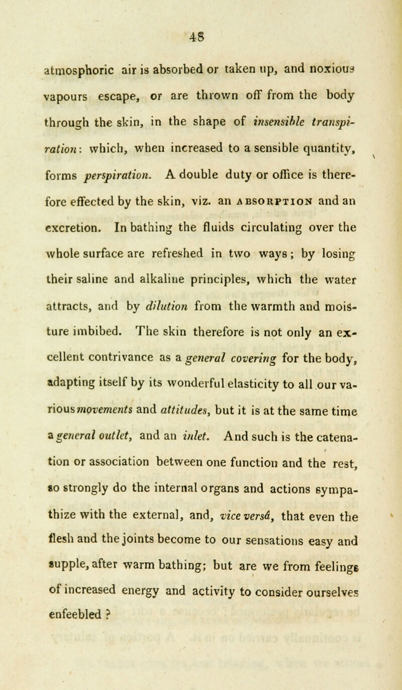 atmosphoric air is absorbed or taken up, and noxious vapours escape, or are thrown off from the body through the skin, in the shape of insensible transpi- ration: which, when increased to a sensible quantity, forms perspiration. A double duty or office is there- fore effected by the skin, viz. an absorption and an excretion. In bathing the fluids circulating over the whole surface are refreshed in two ways; by losing their saline and alkaline principles, which the water attracts, and by dilution from the warmth and mois- ture imbibed. The skin therefore is not only an ex- cellent contrivance as a general covering for the body, adapting itself by its wonderful elasticity to all our va- rious movements and attitudes, but it is at the same time a general outlet, and an inlet. And such is the catena- tion or association between one function and the rest, so strongly do the internal organs and actions sympa- thize with the externa], and, ■viceversd, that even the flesh and the joints become to our sensations easy and supple, after warm bathing; but are we from feelings of increased energy and activity to consider ourselves enfeebled ?