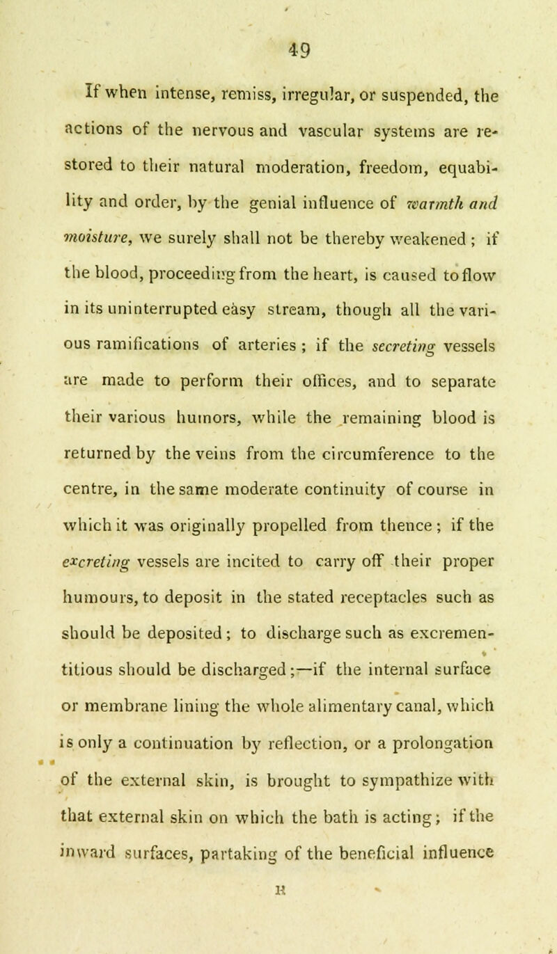 If when intense, remiss, irregular, or suspended, the actions of the nervous and vascular systems are re- stored to their natural moderation, freedom, equabi- lity and order, by the genial influence of warmth and moisture, we surely shall not be thereby weakened ; if the blood, proceeding from the heart, is caused to flow in its uninterrupted easy stream, though all the vari- ous ramifications of arteries ; if the secreting vessels are made to perform their offices, and to separate their various humors, while the remaining blood is returned by the veins from the circumference to the centre, in the same moderate continuity of course in which it was originally propelled from thence ; if the excreting vessels are incited to carry off their proper humours, to deposit in the stated receptacles such as should be deposited; to discharge such as excremen- titious should be discharged;—if the internal surface or membrane lining the whole alimentary canal, which is only a continuation b}' reflection, or a prolongation of the external skin, is brought to sympathize with that external skin on which the bath is acting; if the inward surfaces, partaking of the beneficial influence H