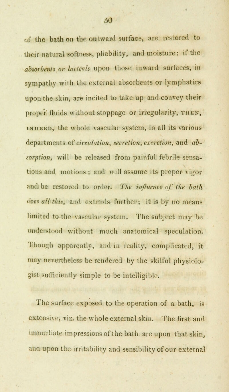 of the bath on the outward surface, are restored to their natural softness, pliability, and moisture ; if the absorbents or lacteah upon those inward surfaces, in sympathy with the external absorbents or lymphatics upon the skin, are incited to take up and convey their proper fluids without stoppage or irregularity, then, indeed, the whole vascular system, in all its various departments of circulation, secretion, excretion, and ab- sorption, will be released from painful febrile sensa- tions and motions ; and will assume its proper vigor and be restored to order. The influence of the bath does all this, and extends further; it is by no means limited to the vascular system. The subject may be understood without much anatomical speculation. Though apparently, and in reality, complicated, it may nevertheless be rendered by the skilful physiolo- gist sufficiently simple to be intelligible. The surface exposed to the operation of a bath, is extensive, via the whole external skin. The first and immediate impressions of the bath are upon that skin, ana upon the irritability and sensibility of our external