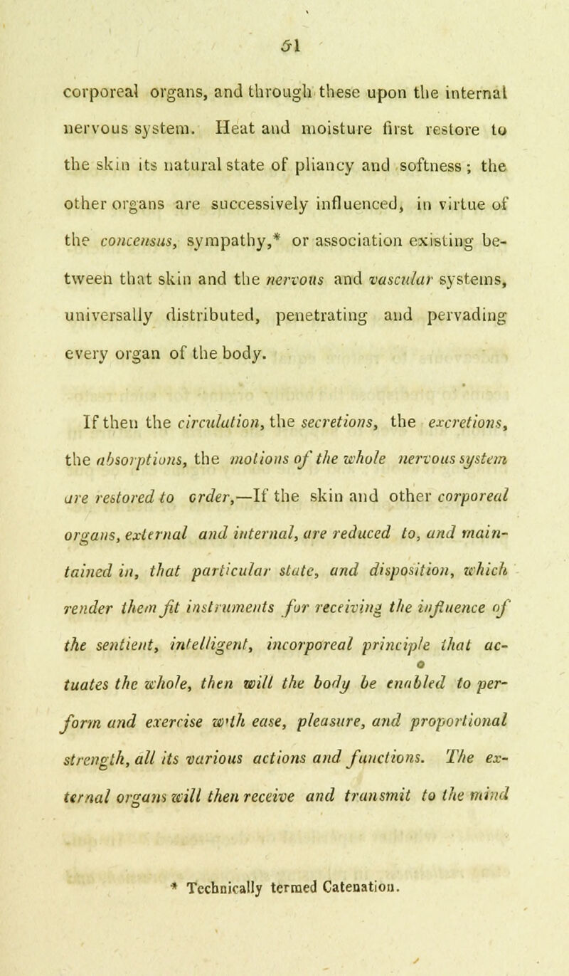 5\ corporeal organs, and through these upon the internal nervous system. Heat ami moisture first restore to the skin its natural state of pliancy and softness; the other organs are successively influenced, in virtue of the concensus, sympathy,* or association existing be- tween that skin and the nervous and vascular systems, universally distributed, penetrating and pervading every organ of the body. If then the circulation, the secretions, the excretions, the absorptions, the motions of the whole nervous system are restored to order,—If the skin and other corporeal organs, external and internal, are reduced to, and main- tained in, that particular state, and disposition, which render them Jit instruments fur receiving the influence of the sentient, intelligent, incorporeal principle that ac- o tuates the whole, then will the body be enabled to per- form and exercise wlh ease, pleasure, and proportional strength, all its various actions and functions. The ex- ternal organs will then receive and transmit to the mind * Technically termed Catenation.