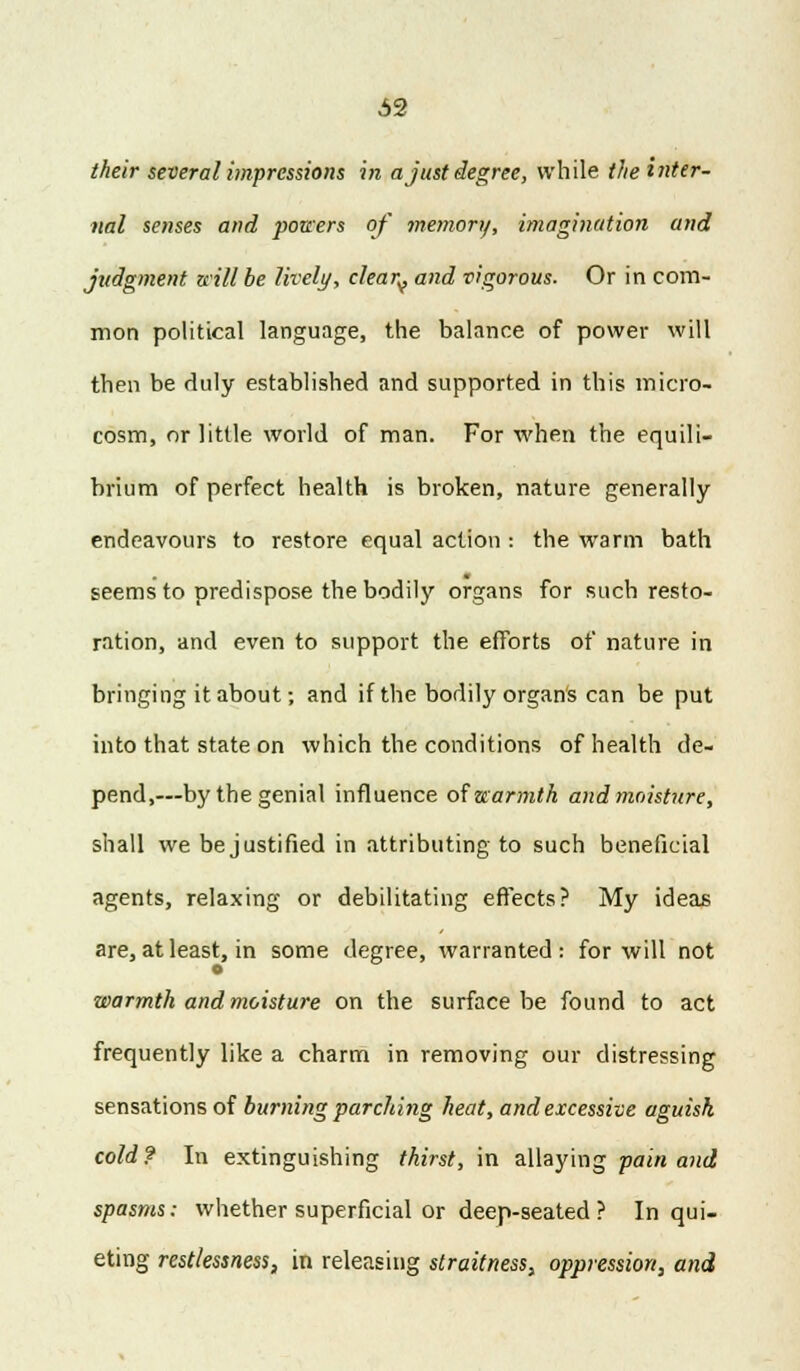 their several impressions in a just degree, while the inter- nal senses and powers of memory, imagination and judgment will be lively, cleary and vigorous. Or in com- mon political language, the balance of power will then be duly established and supported in this micro- cosm, or little world of man. For when the equili- brium of perfect health is broken, nature generally endeavours to restore equal action : the warm bath seems to predispose the bodily organs for such resto- ration, and even to support the efforts of nature in bringing it about; and if the bodily organs can be put into that state on which the conditions of health de- pend,—by the genial influence of warmth and moisture, shall we bejustified in attributing to such beneficial agents, relaxing or debilitating effects? My ideas are, at least, in some degree, warranted: for will not warmth and moisture on the surface be found to act frequently like a charm in removing our distressing sensations of burning parching heat, and excessive aguish cold? In extinguishing thirst, in allaying pain and spasms: whether superficial or deep-seated ? In qui- eting restlessness, in releasing straitness, oppression, and