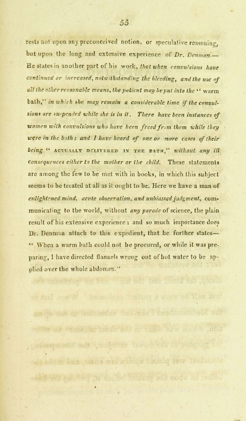 £>0 rests no! upon any preconceived notion, or speculative reasoning but upon the long and extensive experience of Dr. Denmart. He states in another part of bis work, that when convulsions have continued or increased, notwithstanding the bleeding, and the use of ail the other reasonable means, the patient may lie put into the  warm bath, in which ih-e may remain a considerable time if the convul- sions are suspended while she is in it. There have been instances of women with convulsions who have been freed from them while they were in the bath; and 1 have heard of one or more cases of their being  actually delivered in the bath, without any ill consequences either to the mother or the child. These statements are among the few to he met with in books, in which this subject seems to be treated at all as it ought to be. Here we have a man of enlightened mind, acvte observation, and unbiassed judgment, com- municating to the world, without any parade of science, the plain result of his extensive experience ; and so much importance does Dr. Denman attach to this expedient, that he further states—  When a warm bath could not be procured, or while it was pre- paring, I have directed flannels wrung out of hot water to be ap- plied over the whole abdomen.