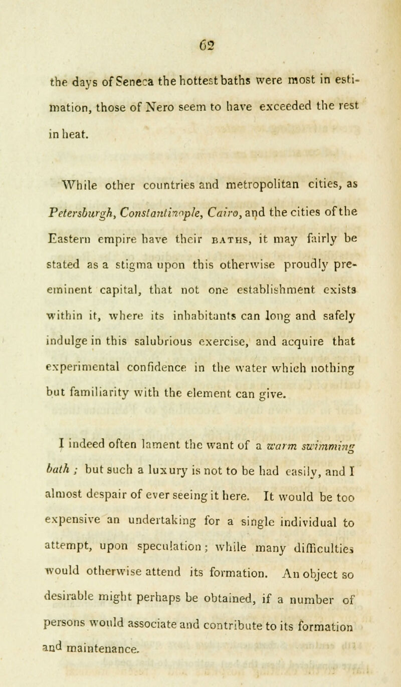 the days of Seneca the hottest baths were most in esti- mation, those of Nero seem to have exceeded the rest in heat. While other countries and metropolitan cities, as Petersburgh, Constantinople, Cairo, and the cities of the Eastern empire have their baths, it may fairly be stated as a stigma upon this otherwise proudly pre- eminent capital, that not one establishment exists within it, where its inhabitants can long and safely indulge in this salubrious exercise, and acquire that experimental confidence in the water which nothing but familiarity with the element can give. I indeed often lament the want of a warm swimmin bath ; but such a luxury is not to be had easily, and I almost despair of ever seeing it here. It would be too expensive an undertaking for a single individual to attempt, upon speculation; while many difficulties would otherwise attend its formation. An object so desirable might perhaps be obtained, if a number of persons would associate and contribute to its formation md maintenance.