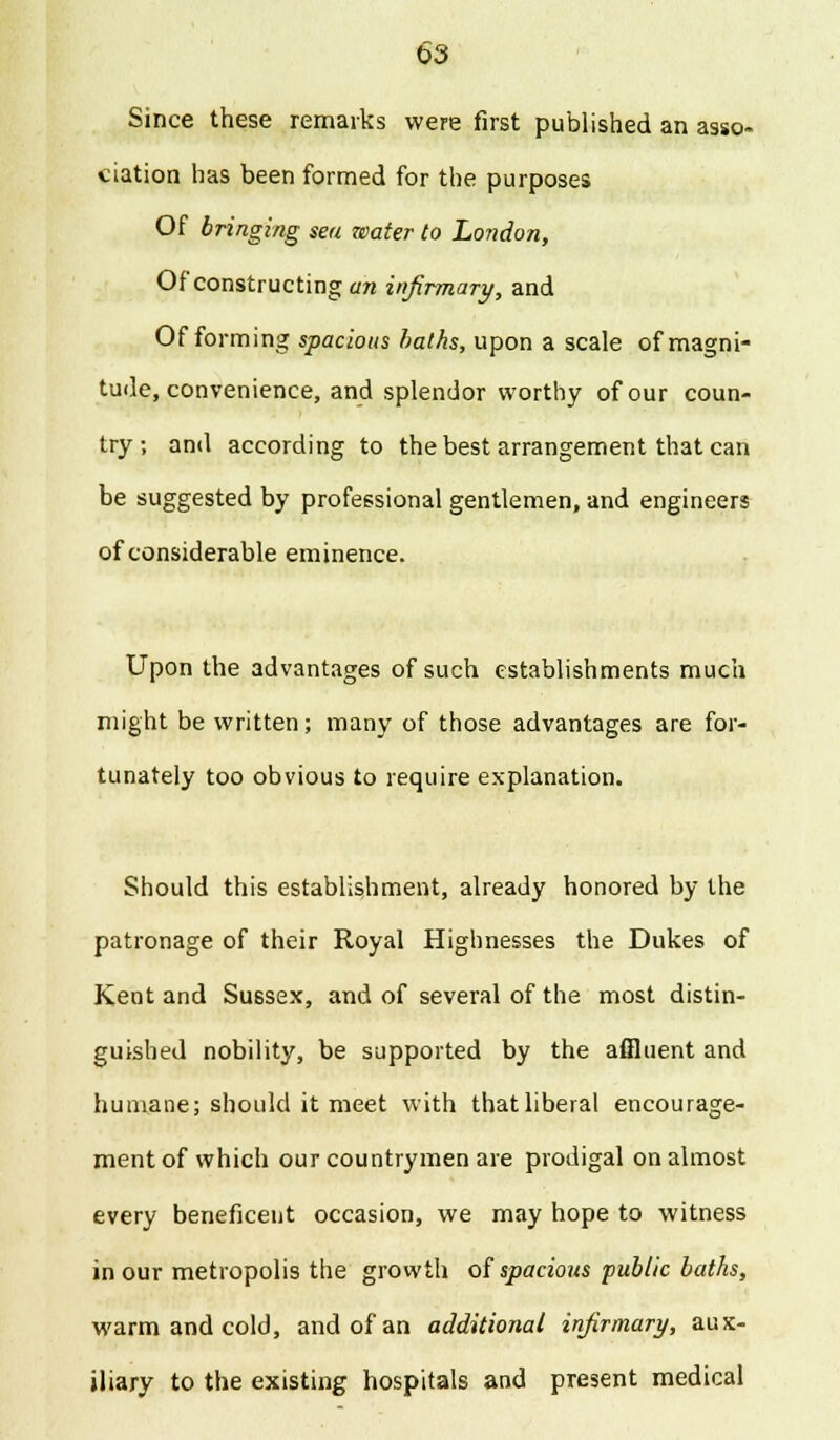 Since these remarks were first published an asso- ciation has been formed for the purposes Of bringing sea water to London, Of constructing an infirmary, and Of forming spacious halks, upon a scale of magni- tude, convenience, and splendor worthy of our coun- try; and according to the best arrangement that can be suggested by professional gentlemen, and engineers of considerable eminence. Upon the advantages of such establishments much might be written; many of those advantages are for- tunately too obvious to require explanation. Should this establishment, already honored by the patronage of their Royal Highnesses the Dukes of Kent and Sussex, and of several of the most distin- guished nobility, be supported by the affluent and humane; should it meet with thatliberal encourage- ment of which our countrymen are prodigal on almost every beneficent occasion, we may hope to witness in our metropolis the growth of spacious public baths, warm and cold, and of an additional infirmary, aux- iliary to the existing hospitals and present medical