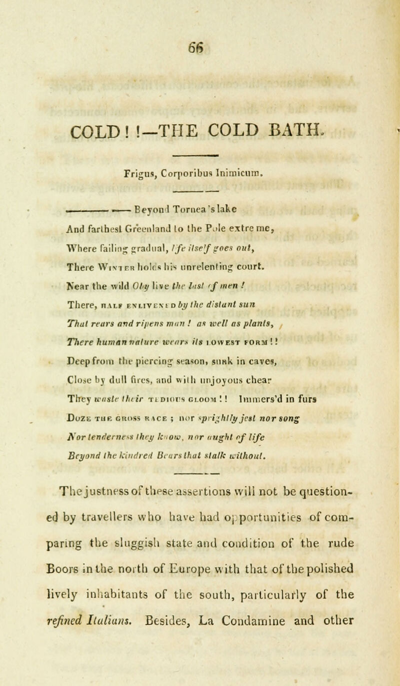 COLD! !—THE COLD BATH, Frigus, Corporibus Inimiciim. • Beyonl Tomea'slake And farthest Greenland to the P^Ie extre mc, Where failing gradual, Ife itse'f j:oes out, There Wr\irn holds his unrelenting court. Near the wild Ohy live the hist rf men ! There, n.nr enlivexi oby the distant sun That rears and ripens man ! as well as plants, There human nature wears its lowest form!! Deep from the piercing season, sunk in caves, Close by dull fues, and with nnjoyous chear They waste thtir tldiol's gloom !! linmers'd in furs Duzt. the gross K.ics ; nor ipri^hllt/ jest nor song Aor tenderness they know, nor might of life Beyond the kindred Bears that stalk without. The justnessof thpse assertions will not be question- ed by travellers who have had opportunities of com- paring the sluggish state and condition of the rude Boors in the north of Europe with that of the polished lively inhabitants of the south, particularly of the refined Ituliatts. Besides, La Condamine and other