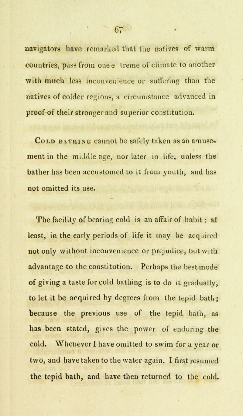 navigators have remarked that the natives of warm countries, pass from onee treme of climate to another with much less inconvenience or suffering than the natives of colder regions, a circumstance advanced in proof of their stronger and superior constitution. Cold bathing cannot be safely taken as an amuse- ment in the middle age, nor later in life, unless the bather has been accustomed to it from youth, and has not omitted its use. The facility of bearing cold is an affair of habit; at least, in the early periods of life it may be acquired not only without inconvenience or prejudice, but with advantage to the constitution. Perhaps the best mode of giving a taste for cold bathing is to do it gradually, to let it be acquired by degrees from the tepid bath; because the previous use of the tepid bath, as has been stated, gives the power of enduring the cold. Whenever I have omitted to swim for a year or two, and have taken to the water again, I first resumed the tepid bath, and have then returned to the cold.