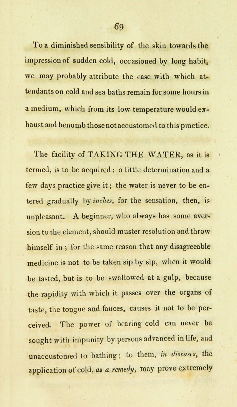 To a diminished sensibility of the skin towards the impression of sudden cold, occasioned by long habit, we may probably attribute the ease with which at- tendants on cold and sea baths remain for some hours in a medium, which from its low temperature would ex- haust and benumb those not accustomed to this practice. The facility of TAKING THE WATER, as it is termed, is to be acquired; a little determination and a few days practice give it; the water is never to be en- tered gradually by inches, for the sensation, then, is unpleasant. A beginner, who always has some aver- sion to the element, should muster resolution and throw himself in ; for the same reason that any disagreeable medicine is not to be taken sip by sip, when it would be tasted, but is to be swallowed at a gulp, because the rapidity with which it passes over the organs of taste, the tongue and fauces, causes it not to be per- ceived. The power of bearing cold can never be sought with impunity by persons advanced in life, and unaccustomed to bathing; to them, in diseases, the application of cold, as a remedy, may prove extremely