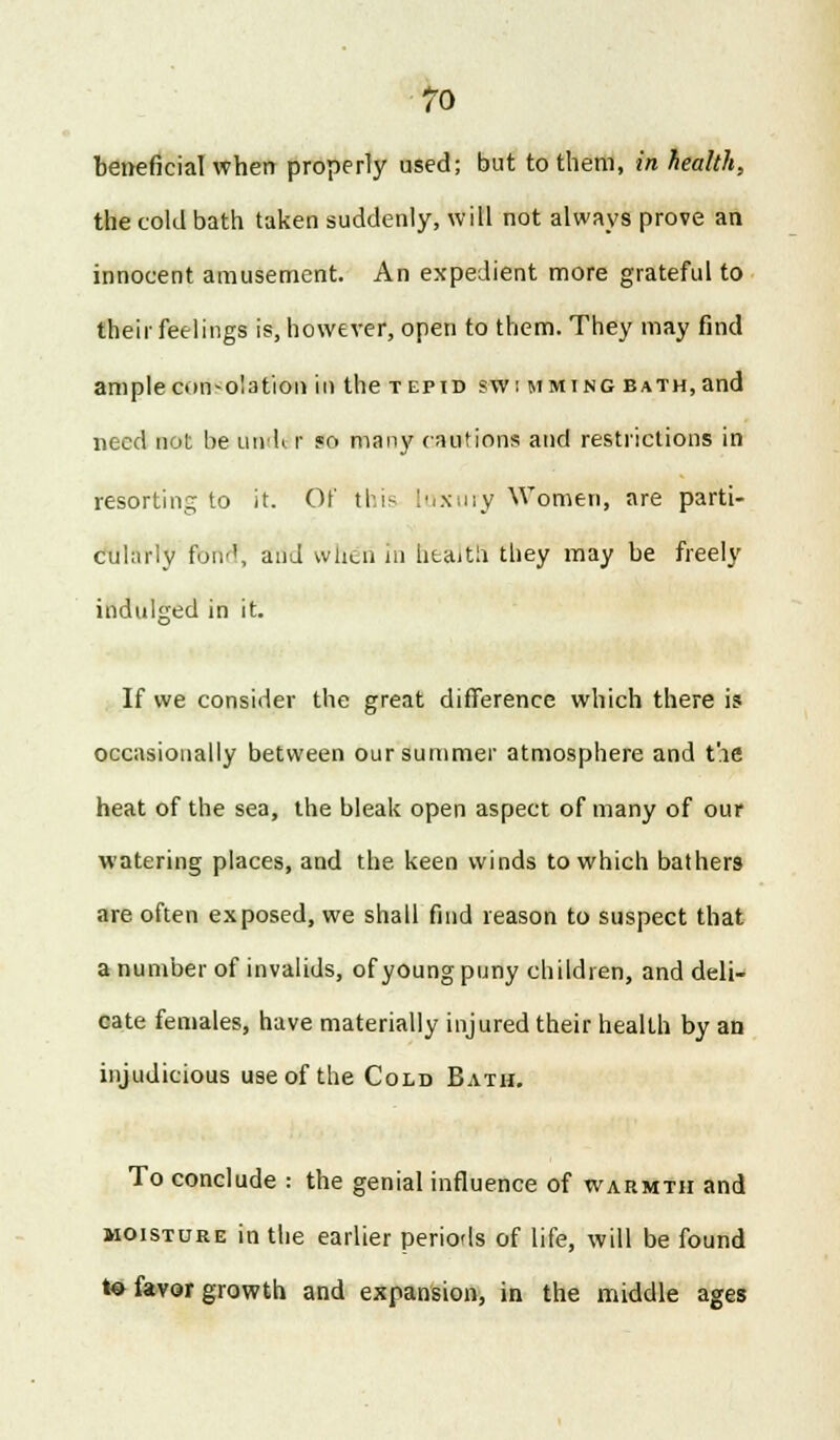 beneficial when properly used; but to them, in health, the cold bath taken suddenly, will not always prove an innocent amusement. An expedient more grateful to their feelings is, however, open to them. They may find ample consolation in the tepid swimming bath, and need not be undt r so many cautions and restrictions in resorting to it. Of this luxury Women, are parti- cularly foil'1, and when in health they may be freely indulged in it. If we consider the great difference which there is occasionally between our summer atmosphere and t'.ie heat of the sea, the bleak open aspect of many of our watering places, and the keen winds to which bathers are often exposed, we shall find reason to suspect that a number of invalids, of young puny children, and deli- cate females, have materially injured their health by an injudicious use of the Cold Bath. To conclude : the genial influence of warmth and moisture in the earlier periods of life, will be found t« favor growth and expansion, in the middle ages