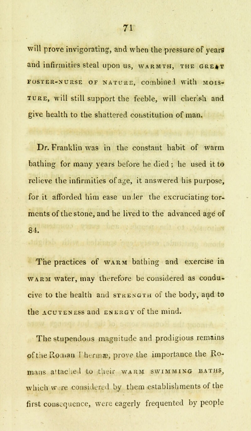 will prove invigorating, and when the pressure of years and infirmities steal upon us, warmth, the gre^t foster-nurse of nature, combined with MOIS- TURE, will still support the feeble, will cher'.sh and give health to the shattered constitution of man. Dr. Franklin was in the constant habit of warm bathing for many years before he died ; he used it to relieve the infirmities of age, it answered his purpose, for it afforded him ease under the excruciating tor- ments of the stone, and he lived to the advanced age of 84. The practices of warm bathing and exercise in warm water, may therefore be considered as condu- cive to the health and strength of the body, and to the acuteness and energy of the mind. The stupendous magnitude and prodigious remains of the Roman ! hcrmae, prove the importance the Ro- mans a'tac.el to their warm swimming baths, which w re considered by them establishments of the first consequence, were eagerly frequented by people