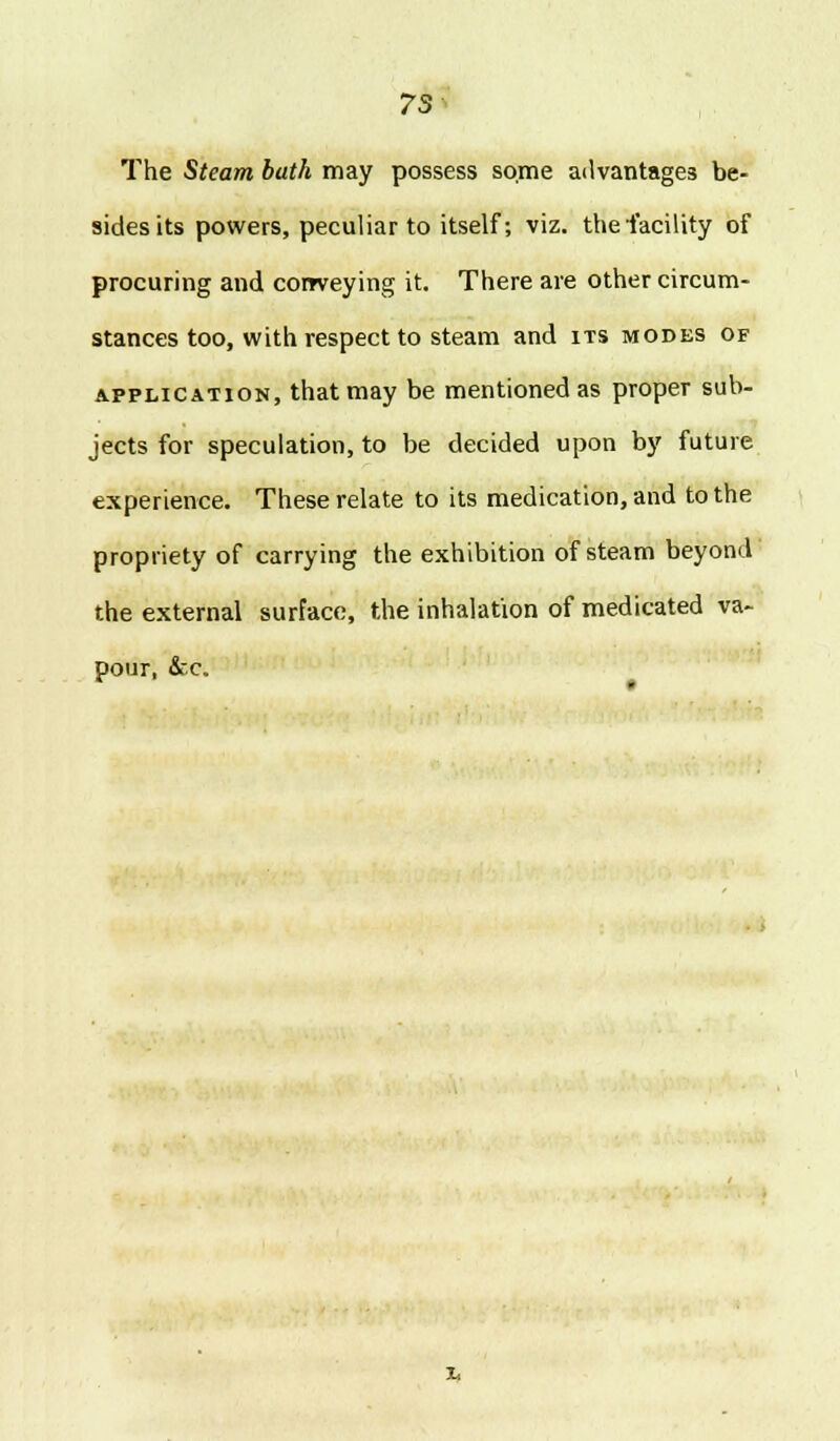 7S The Steam bath may possess some advantages be- sides its powers, peculiar to itself; viz. the facility of procuring and corrveying it. There are other circum- stances too, with respect to steam and its modes of application, that may be mentioned as proper sub- jects for speculation, to be decided upon by future experience. These relate to its medication, and to the propriety of carrying the exhibition of steam beyond the external surface, the inhalation of medicated va- pour, &c.