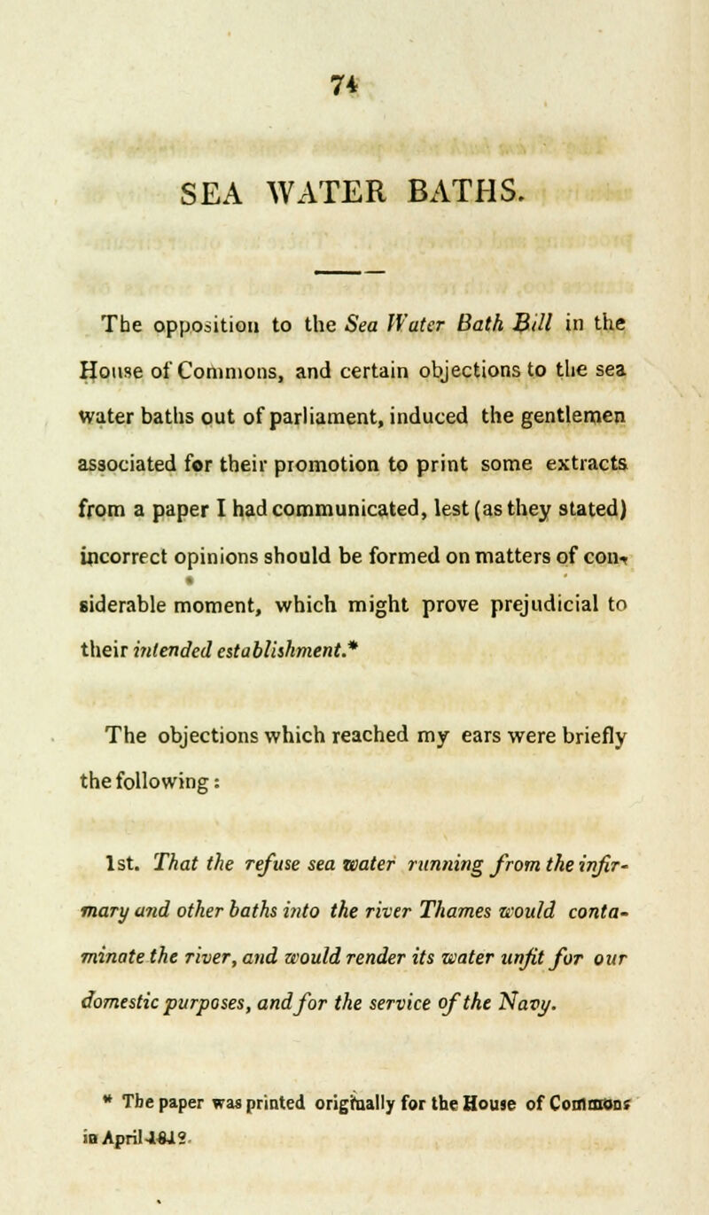 7* SEA WATER BATHS. Tbe opposition to the Sea Water Bath BUI in the House of Commons, and certain objections to the sea water baths out of parliament, induced the gentlemen associated for their promotion to print some extracts from a paper I had communicated, lest (as they stated) incorrect opinions should be formed on matters of con-r siderable moment, which might prove prejudicial to their intended establishment* The objections which reached my ears were briefly the following: 1st. That the refuse sea water running from the infir- mary and other baths into the river Thames would conta- minate the river, and would render its water unfit for our domestic purposes, and for the service of the Navy. » Tbe paper was printed origrnally for the House of Commons iaApri!4-W2