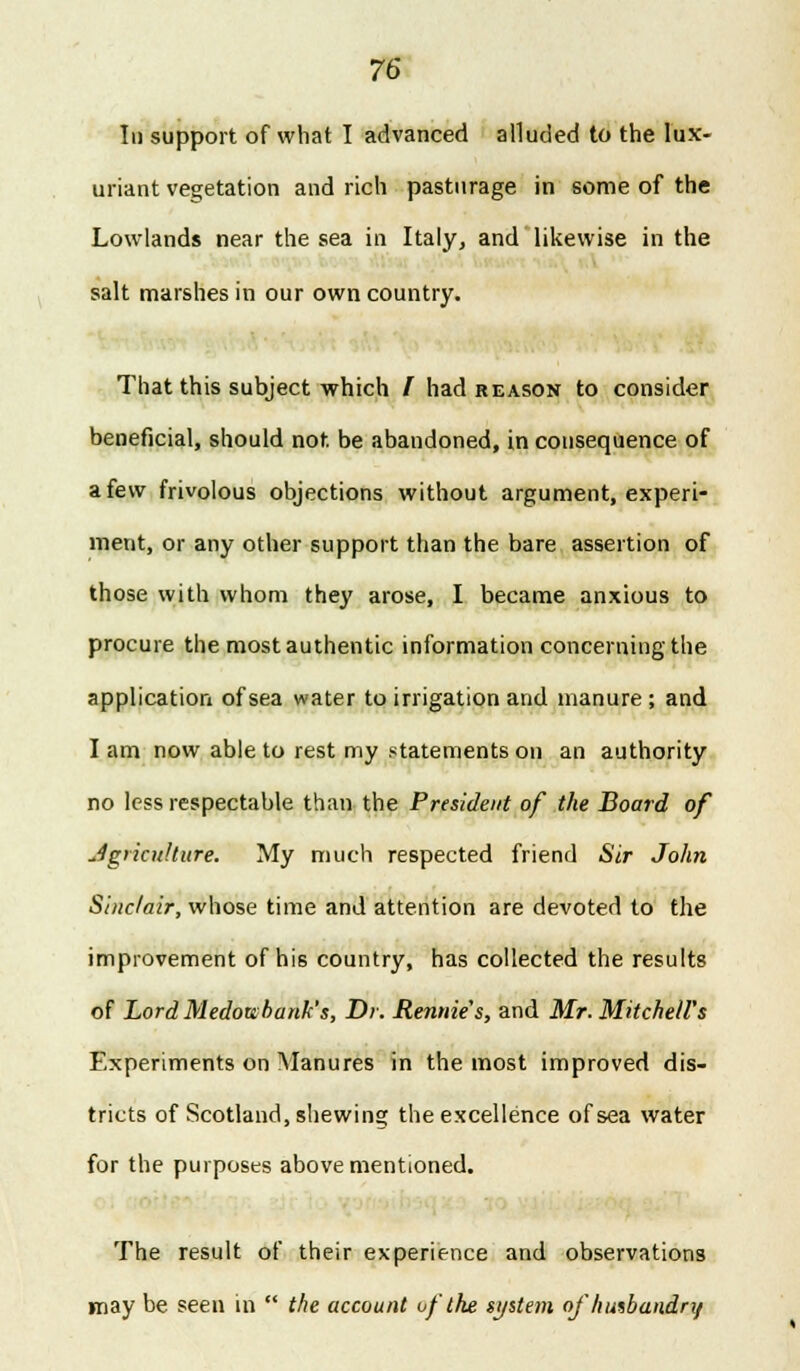 In support of what I advanced alluded to the lux- uriant vegetation and rich pasturage in some of the Lowlands near the sea in Italy, and likewise in the salt marshes in our own country. That this subject which I had reason to consider beneficial, should not. be abandoned, in consequence of a few frivolous objections without argument, experi- ment, or any other support than the bare assertion of those with whom they arose, I became anxious to procure the most authentic information concerning the application of sea water to irrigation and manure; and I am now able to rest my statements on an authority no less respectable than the President of the Hoard of Agriculture. My much respected friend Sir John Siuc/air, whose time and attention are devoted to the improvement of his country, has collected the results of Lord Medott; bank's, Dr. Rennie's, and Mr. Mitchell's Experiments on Manures in the most improved dis- tricts of Scotland, shewing the excellence of sea water for the purposes above mentioned. The result of their experience and observations may be seen in  the account of the system of husbandry