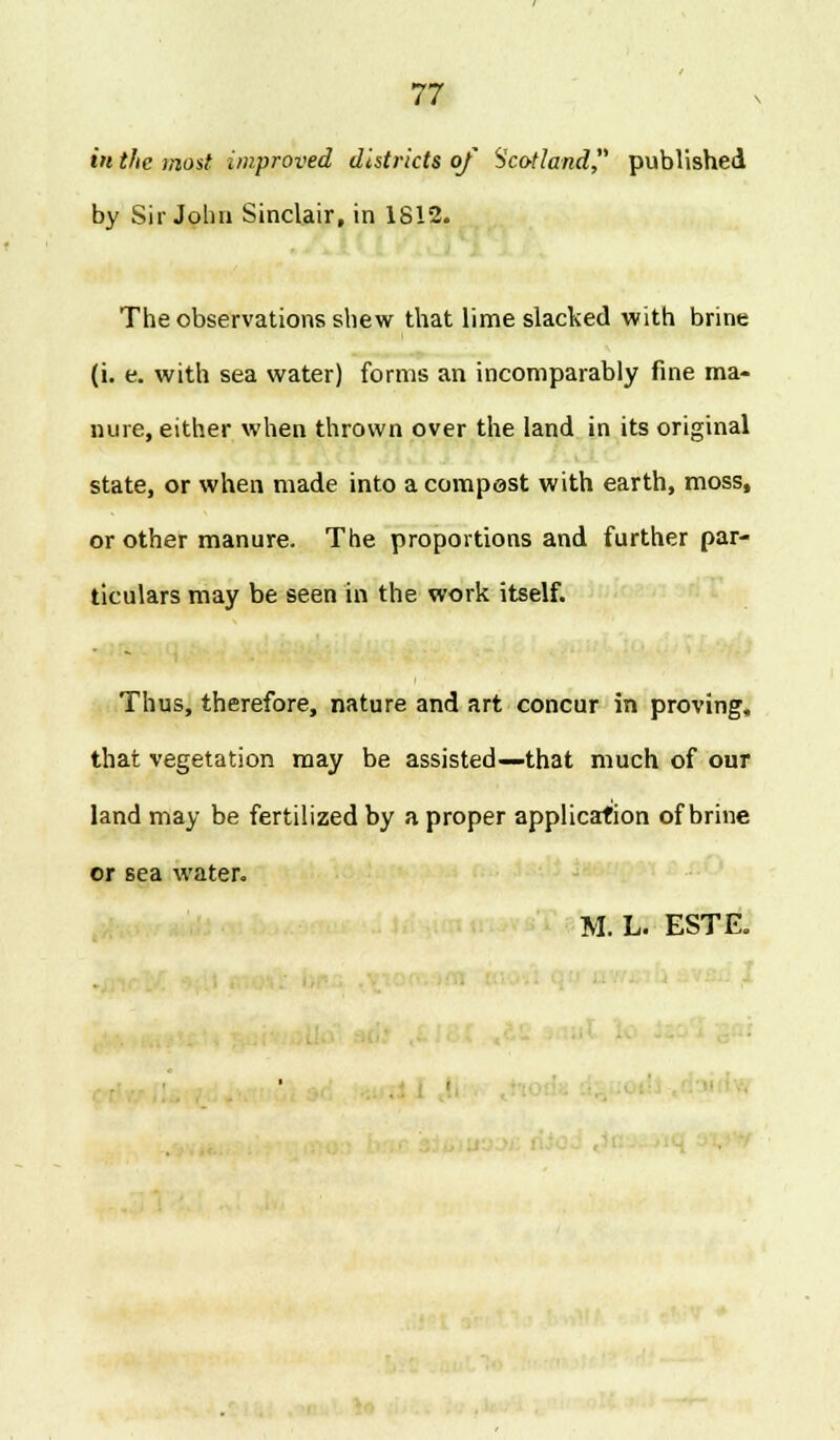 t« the most improved districts of Scotland, published by Sir John Sinclair, in 1812. The observations shew that lime slacked with brine (i. e. with sea water) forms an incomparably fine ma- nure, either when thrown over the land in its original state, or when made into a compest with earth, moss, or other manure. The proportions and further par- ticulars may be seen in the work itself. Thus, therefore, nature and art concur in proving, that vegetation may be assisted—that much of our land may be fertilized by a proper application of brine or sea water. M. L. ESTE. '