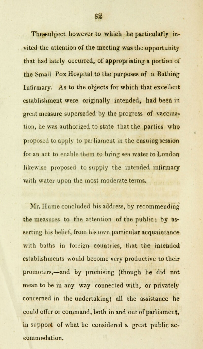 The^subject however to which he particulaMy in. vited the attention of the meeting was the opportunity that had lately occurred, of appropriating a portion of the Small Pox Hospital to the purposes of a Bathing Infirmary. As to the objects for which that excellent establishment were originally intended, had been in great measure superseded by the progress of vaccina- tion, he was authorized to state that the parties who proposed to apply to parliament in the ensuing session for an act to enable them to bring sea water to London likewise proposed to supply the intended infirmary with water upon the most moderate terms. Mr. Hume concluded his address, by recommending the measures to the attention of the public; by as- serting his belief, from his own particular acquaintance with baths in foreign countries, that the intended establishments would become very productive to their promoters,—and by promising (though he did not mean to be in any way connected with, or privately concerned in the undertaking) all the assistance he could offeror command, both in and out of parliament, in support of what he considered a great public ac- commodation.