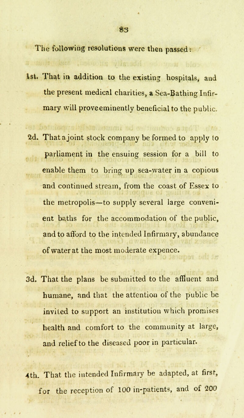 The following resolutions were then passed: 1st. That in addition to the existing hospitals, and the present medical charities, a Sea-Bathing Infir- mary will prove eminently beneficial to the public. 2d. That a joint stock company be formed to apply to parliament in the ensuing session for a bill to enable them to. bring up sea-water in a copious and continued stream, from the coast of Essex to the metropolis—to supply several large conveni- ent baths for the accommodation of the public, and to afford to the intended Infirmary, abundance of water at the most moderate expence. 3d. That the plans be submitted to the affluent and humane, and that the attention of the public be invited to support an institution which promises health and comfort to the community at large, and relief to the diseased poor in particular. 4th. That the intended Infirmary be adapted, at first, for the reception of 100 in-patients, and of 200