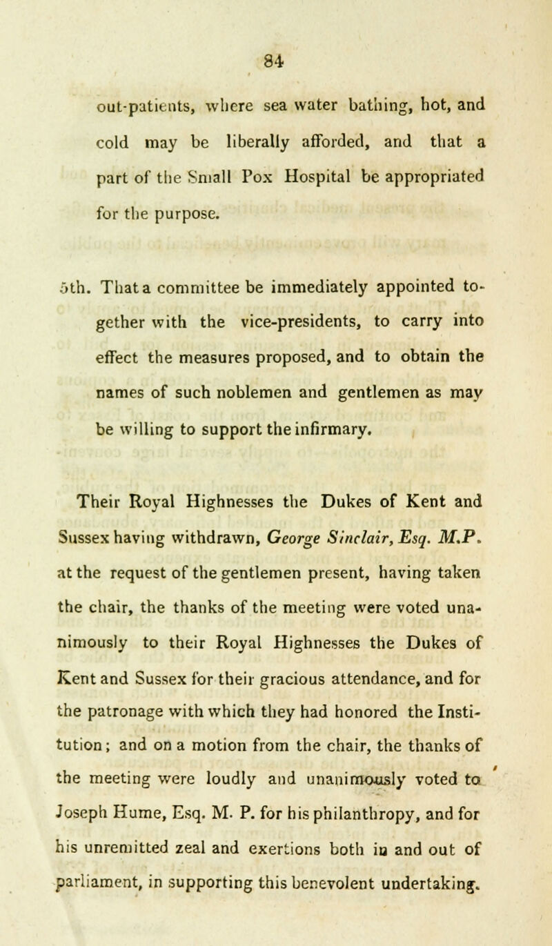 out-patients, where sea water bathing, hot, and cold may be liberally afforded, and that a part of the Small Pox Hospital be appropriated for the purpose. oth. That a committee be immediately appointed to- gether with the vice-presidents, to carry into effect the measures proposed, and to obtain the names of such noblemen and gentlemen as may be willing to support the infirmary. Their Royal Highnesses the Dukes of Kent and Sussex having withdrawn, George Sinclair, Esq. M.P. at the request of the gentlemen present, having taken the chair, the thanks of the meeting were voted una- nimously to their Royal Highnesses the Dukes of Kent and Sussex for their gracious attendance, and for the patronage with which they had honored the Insti- tution ; and on a motion from the chair, the thanks of the meeting were loudly and unanimously voted ta Joseph Hume, Esq. M. P. for his philanthropy, and for his unremitted zeal and exertions both iu and out of parliament, in supporting this benevolent undertaking.